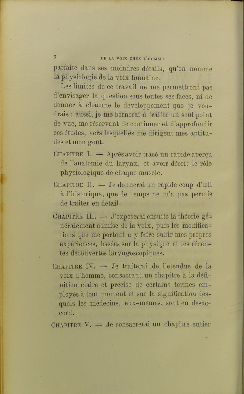 parfaite dans ses moindres détails, qu'on nomme la physiologie de la voix humaine. Les limites de ce travail ne me permettront pas d'envisager la question sous toutes ses faces, ni de donner à chacune le développement que je vou- drais : aussi, je me bornerai à traiter un seul point de vue, me réservant de continuer et d'approfondir ces études, vers lesquelles me dirigent mes aptitu- des et mon goût. Chapitre I. — Après avoir tracé un rapide aperçu de l'anatomie du larynx, et avoir décrit le rôle physiologique de chaque muscle. Chapitre IL — Je donnerai un rapide coup d'œil à l'historique, que le temps ne m'a pas permis de traiter en détaiJ Chapitre III. — J'exposerai ensuite la théorie gé- néralement admise de la voix, puis les modifica- tions que me portent à y faire subir mes propres expériences, basées sur la physique et les récen- tes découvertes laryngoscopiques. Chapitre IV. — Je traiterai de l'étendue de la voix d'homme, consacrant un chapitre à la défi- nition claire et précise de certains termes em- ployés à tout moment et sur la signification des- quels les médecins, eux-mêmes, sont en désac- cord. Chapitre V. — Je consacrerai un chapitre entier