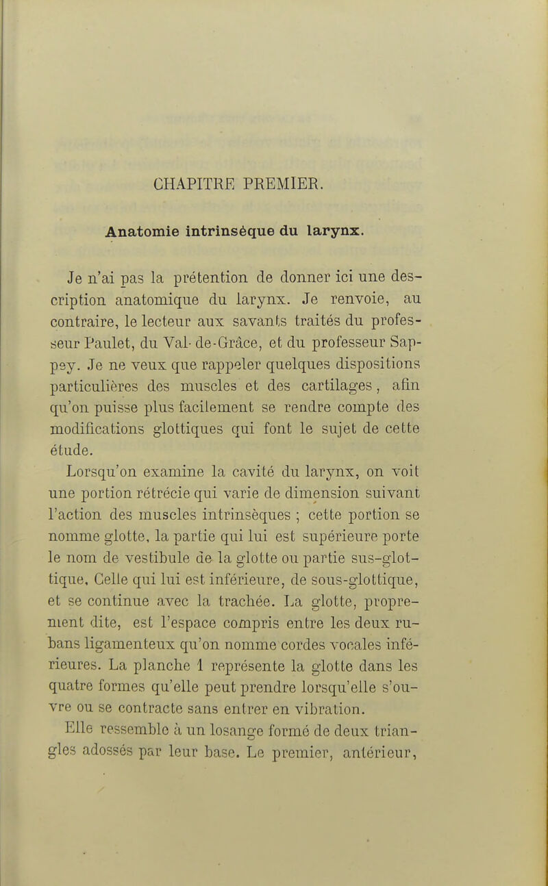 CHAPITRE PREMIER. Anatomie intrinsèque du larynx. Je n'ai pas la prétention de donner ici une des- cription anatomique du larynx. Je renvoie, au contraire, le lecteur aux savants traités du profes- seur Paulet, du Val- de-Grâce, et du professeur Sap- pey. Je ne veux que rappeler quelques dispositions particulières des muscles et des cartilages, afin qu'on puisse plus facilement se rendre compte des modifications glottiques qui font le sujet de cette étude. Lorsqu'on examine la cavité du larynx, on voit une portion rétrécie qui varie de dimension suivant l'action des muscles intrinsèques ; cette portion se nomme glotte, la partie qui lui est supérieure porte le nom de vestibule de la glotte ou partie sus-glot- tique. Celle qui lui est inférieure, de sous-glottique, et se continue avec la trachée. La glotte, propre- ment dite, est l'espace compris entre les deux ru- bans ligamenteux qu'on nomme cordes vocales infé- rieures. La planche 1 représente la glotte dans les quatre formes qu'elle peut prendre lorsqu'elle s'ou- vre ou se contracte sans entrer en vibration. Elle ressemble à un losange formé de deux trian- gles adossés par leur base. Le premier, antérieur,