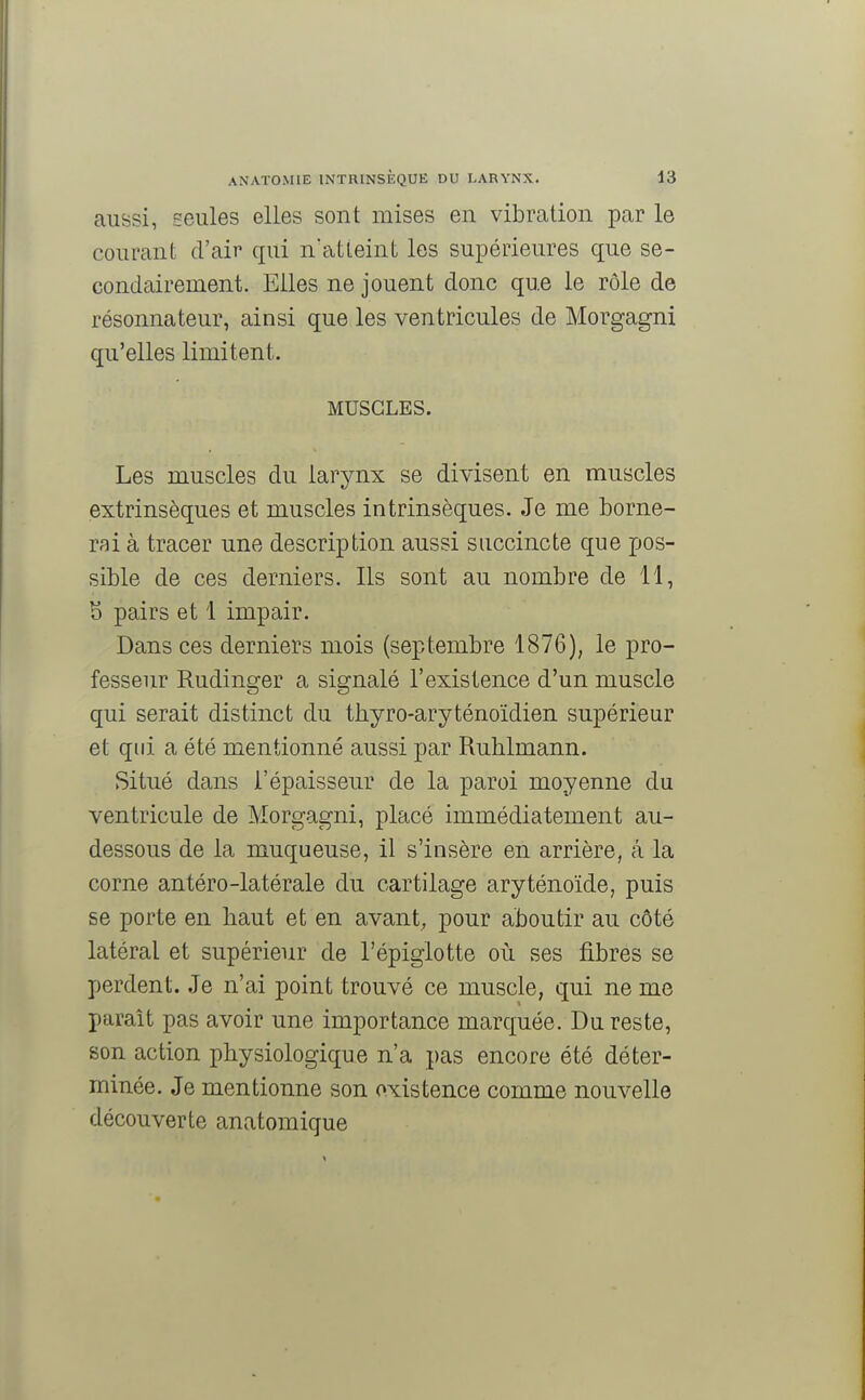 aussi, seules elles sont mises en vibration par le courant d'air qui n'atteint les supérieures que se- condairement. Elles ne jouent donc que le rôle de résonnateur, ainsi que les ventricules de Morgagni qu'elles limitent. MUSCLES. Les muscles du larynx se divisent en muscles extrinsèques et muscles intrinsèques. Je me borne- rai à tracer une description aussi succincte que pos- sible de ces derniers. Ils sont au nombre de 11, S pairs et 1 impair. Dans ces derniers mois (septembre 1876), le pro- fesseur Rudinger a signalé l'existence d'un muscle qui serait distinct du tkyro-aryténoïdien supérieur et qui a été mentionné aussi par Ruhlmann. Situé dans l'épaisseur de la paroi moyenne du ventricule de Morgagni, placé immédiatement au- dessous de la muqueuse, il s'insère en arrière, a la corne antéro-latérale du cartilage aryténoïde, puis se porte en haut et en avant, pour aboutir au côté latéral et supérieur de l'épiglotte où ses fibres se perdent. Je n'ai point trouvé ce muscle, qui ne me paraît pas avoir une importance marquée. Du reste, son action physiologique n'a pas encore été déter- minée. Je mentionne son oxistence comme nouvelle découverte anatomique