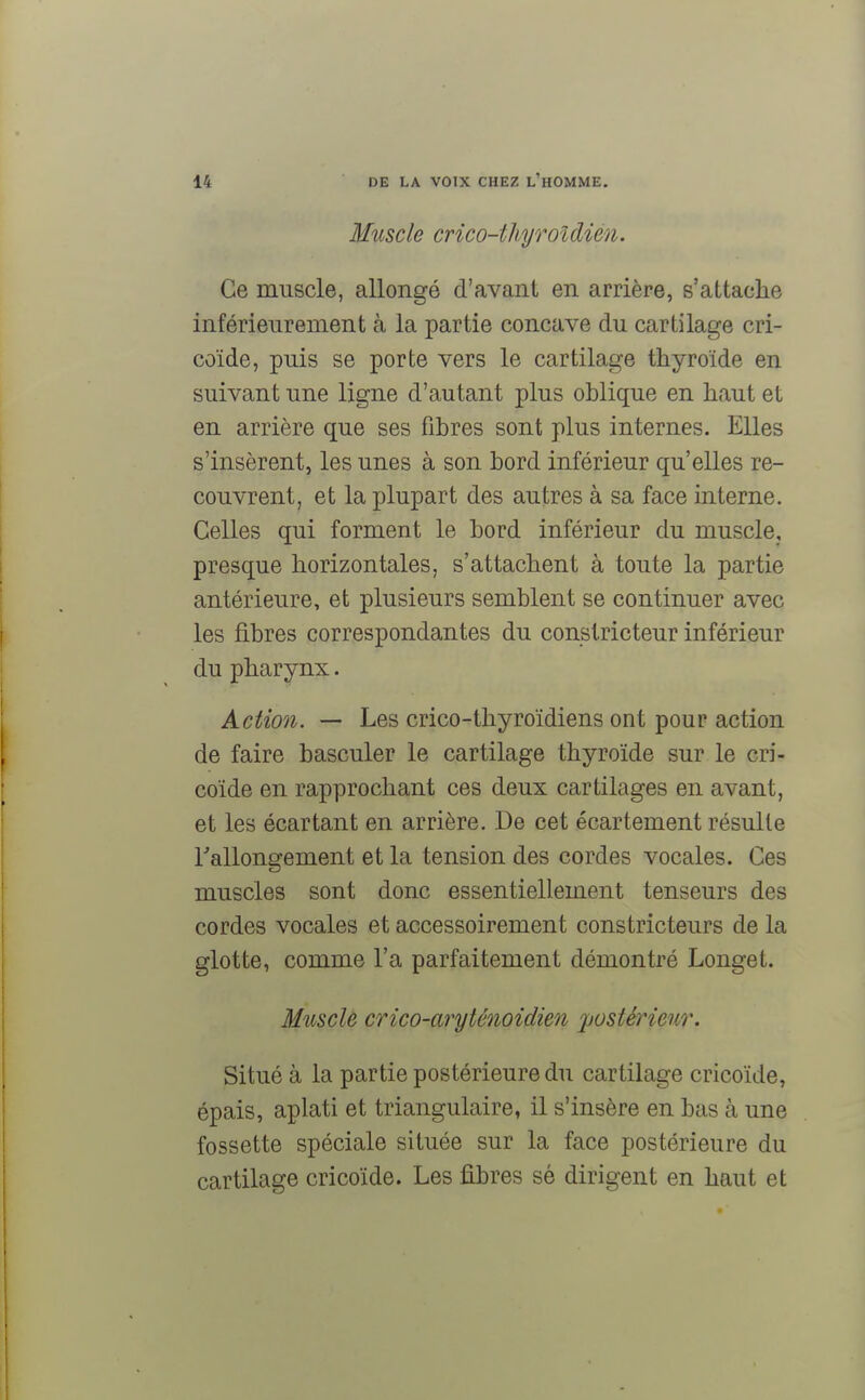 Muscle crico-thyroî(lien. Ce muscle, allongé d'avant en arrière, s'attache inférieurement à la partie concave du cartilage cri- coïde, puis se porte vers le cartilage thyroïde en suivant une ligne d'autant plus oblique en haut et en arrière que ses fibres sont plus internes. Elles s'insèrent, les unes à son bord inférieur qu'elles re- couvrent, et la plupart des autres à sa face interne. Celles qui forment le bord inférieur du muscle, presque horizontales, s'attachent à toute la partie antérieure, et plusieurs semblent se continuer avec les fibres correspondantes du constricteur inférieur du pharynx. Action. — Les crico-thyroïdiens ont pour action de faire basculer le cartilage thyroïde sur le cri- coïde en rapprochant ces deux cartilages en avant, et les écartant en arrière. De cet écartement résulte rallongement et la tension des cordes vocales. Ces muscles sont donc essentiellement tenseurs des cordes vocales et accessoirement constricteurs de la glotte, comme l'a parfaitement démontré Longet. Muscle crico-aryténoidien 'postérieur. Situé à la partie postérieure du cartilage cricoïde, épais, aplati et triangulaire, il s'insère en bas h une fossette spéciale située sur la face postérieure du cartilage cricoïde. Les fibres sé dirigent en haut et