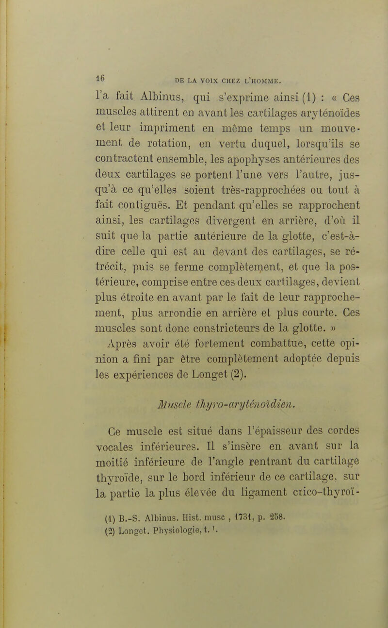 l'a fait Albinus, qui s'exprime ainsi (1) : « Ces muscles attirent en avant les cartilages aryténoïdes et leur impriment en môme temps un mouve- ment de rotation, en vertu duquel, lorsqu'ils se contractent ensemble, les apophyses antérieures des deux cartilages se portent l'une vers l'autre, jus- qu'à ce qu'elles soient très-rapprochées ou tout à fait contiguës. Et pendant qu'elles se rapprochent ainsi, les cartilages divergent en arrière, d'où il suit que la partie antérieure de la glotte, c'est-à- dire celle qui est au devant des cartilages, se ré- trécit, puis se ferme complètement, et que la pos- térieure, comprise entre ces deux cartilages, devient plus étroite en avant par le fait de leur rapproche- ment, plus arrondie en arrière et plus courte. Ces muscles sont donc constricteurs de la glotte. » Après avoir été fortement combattue, cette opi- nion a fini par être complètement adoptée depuis les expériences de Longet (2). Muscle tliyro-aryténoldien. Ce muscle est situé dans l'épaisseur des cordes vocales inférieures. Il s'insère en avant sur la moitié inférieure de l'angle rentrant du cartilage thyroïde, sur le bord inférieur de ce cartilage, sur la partie la plus élevée du ligament crico-thyroï- (1) B.-S. Albinus. Hist. musc , 1731, p. 258. (2) Longet. Physiologie, t. '.