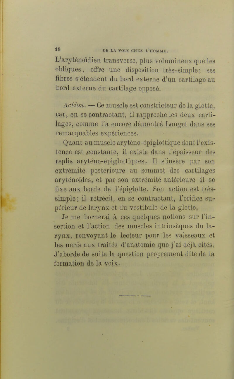 L'aryténoïdien transverse, plus volumineux que les obliques, offre une disposition très-simple; ses fibres s'étendent du bord externe d'un cartilage au bord externe du cartilage opposé. Action. — Ce muscle est constricteur de la glotte, car, en se contractant, il rapproche les deux carti- lages, comme l'a encore démontré Longet dans ses remarquables expériences. Quant au muscle aryténo-épiglottique dont l'exis- tence est .constante, il existe dans l'épaisseur des replis aryténo-épiglottiques. Il s'insère par son extrémité postérieure au sommet des cartilages aiyténoïdes, et par son extrémité antérieure il se fixe aux bords de l'épiglotte. Son action est très- simple; il rétrécit, en se contractant, l'orifice su- périeur de larynx et du vestibule de la glotte. Je me bornerai à ces quelques notions sur l'in- sertion et l'action des muscles intrinsèques du la- rynx, renvoyant le lecteur pour les vaisseaux et les nerfs aux traités d'anatomie que j'ai déjà cités, J'aborde de suite la question proprement dite de la formation de la voix.