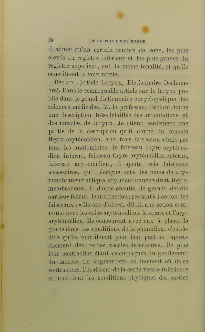 il admet qu'un certain nombre de sons, les plus élevés du registre inférieur et les plus graves du registre supérieur, ont la môme tonalité, et qu'ils constituent la voix mixte. Béclard, (article Larynx, Dictionnaire Decham- bre). Dans le remarquable article sur le larynx pu- blié dans le grand dictionnaire encyclopédique des sciences médicales, M. le professeur Béclard donne une description très-dé taillée des articulations et des muscles de larynx. Je citerai seulement une partie de la description qu'il donne du muscle thyro-aryténoïdien. Aux trois faisceaux admis par tous les anatomisles, le faisceau thyro-aryténoï- dien interne, faisceau thyro-aryténoïdien externe, faisceau aryténoïdien, il ajoute trois faisceaux accessoires, qu'il désigne sous les noms de ary- membraneux oblique, ary-membraneux droit, thyro- membraneux. Il donne ensuite de grands détails sur leur forme, leur direction ; passant à l'action des faisceaux : « Ils ont d'abord, dit-il, une action com- mune avec les crico-aryténoïdiens latéraux et l'ary- aryténoïdien. Ils concourent avec eux à placer la glotte dans les conditions de la phonation, c'est-à- dire qu'ils contribuent pour leur part au rappro- chement des cordes vocales inférieures. De plus leur contraction étant accompagnée du gonflement du muscle, ils augmentent, au moment où ils se contractent, l'épaisseur de la corde vocale inférieure et modiiient les conditions physiques des parties