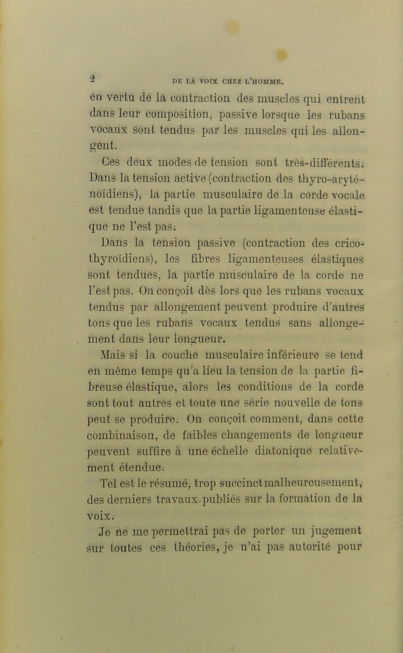 en vertu de la contraction des muscles qui entrent dans leur composition, passive lorsque les rubans vocaux sont tendus par les muscles qui les allon- gent. Ces deux modes de tension sont très-différents. Dans la tension active (contraction des thyro-aryté- noïdiens), la partie musculaire de la corde vocale est tendue tandis que la partie ligamenteuse élasti- que ne l'est pas. Dans la tension passive (contraction des crico- thyroïdiens), les fibres ligamenteuses élastiques sont tendues, la partie musculaire de la corde ne l'est pas. On conçoit dès lors que les rubans vocaux tendus par allongement peuvent produire d'autres tons que les rubans vocaux tendus sans allonge- ment dans leur longueur. Mais si la couche musculaire inférieure se tend en même temps qu'a lieu la tension de la partie fi- breuse élastique, alors les conditions de la corde sont tout autres et toute une série nouvelle de tons peut se produire. On conçoit comment, dans cette combinaison, de faibles changements de longueur peuvent suffire à une. échelle diatonique relative- ment étendue. Tel est le résumé, trop succinct malheureusement, des derniers travaux publiés sur la formation de la voix. Je ne me permettrai pas de porter un jugement sur toutes ces théories, je n'ai pas autorité pour