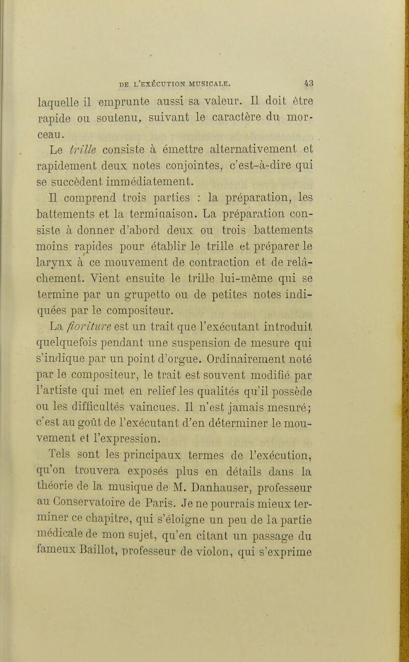 laquelle il emprunte aussi sa valeur. Il doit être rapide ou soutenu, suivant le caractère du mor- ceau. Le trille consiste à émettre alternativement et rapidement deux notes conjointes, c'est-à-dire qui se succèdent immédiatement. Il comprend trois parties : la préparation, les battements et la terminaison. La préparation con- siste à donner d'abord deux ou trois battements moins rapides pour établir le trille et préparer le larynx à ce mouvement de contraction et de relâ- chement. Vient ensuite le trille lui-même qui se termine par un grupetto ou de petites notes indi- quées par le compositeur. La fioriture est un trait que l'exécutant introduit quelquefois pendant une suspension de mesure qui s'indique par un point d'orgue. Ordinairement noté par le compositeur, le trait est souvent modifié par l'artiste qui met en relief les qualités qu'il possède ou les difficultés vaincues. Il n'est jamais mesuré; c'est au goût de l'exécutant d'en déterminer le mou- vement et l'expression. Tels sont les principaux termes de l'exécution, qu'on trouvera exposés plus en détails dans la théorie de la musique de M. Danhauser, professeur au Conservatoire de Paris. Je ne pourrais mieux ter- miner ce chapitre, qui s'éloigne un peu de la partie médicale de mon sujet, qu'en citant un passage du fameux Baillot, professeur de violon, qui s'exprime