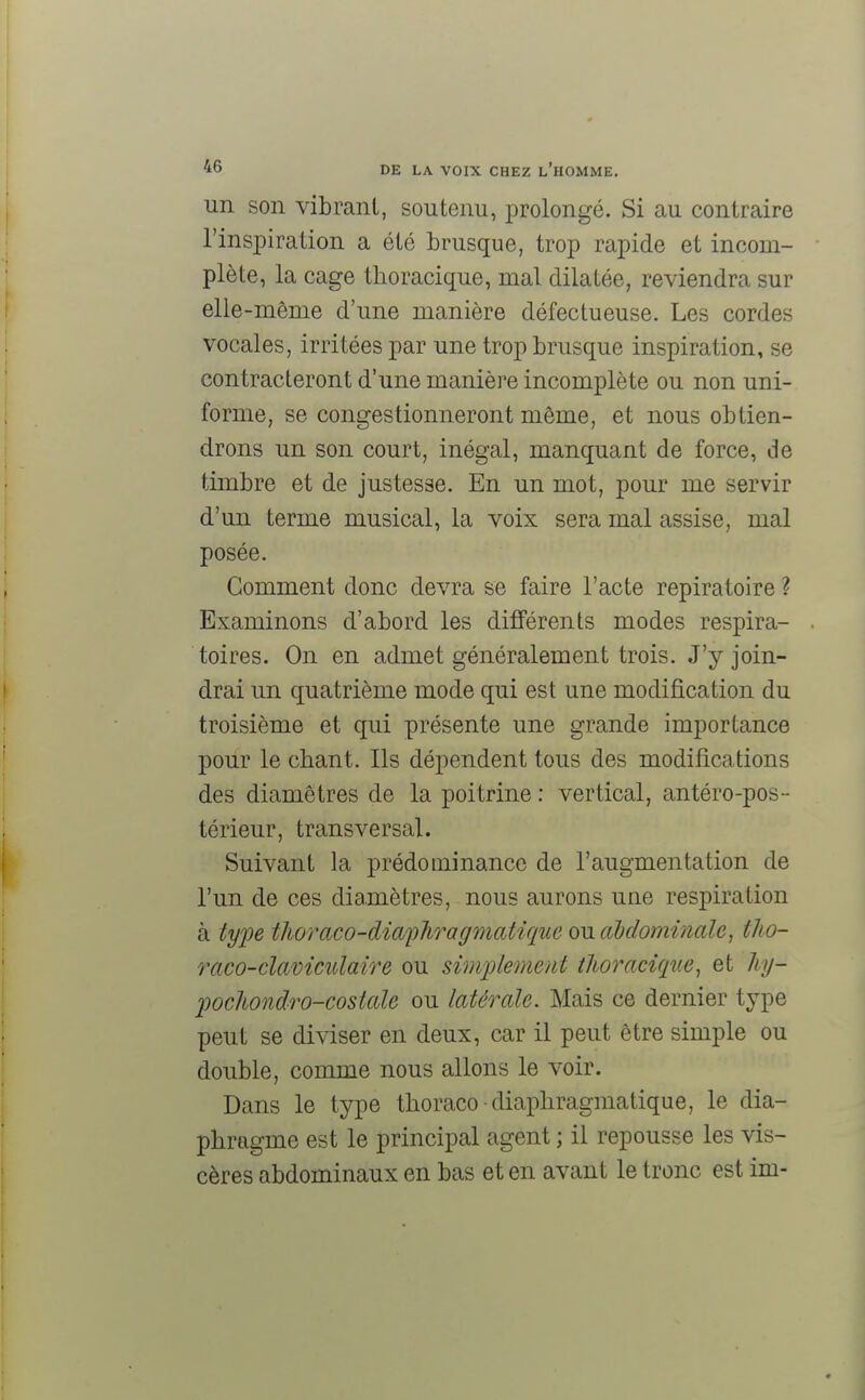 un son vibrant, soutenu, prolongé. Si au contraire l'inspiration a été brusque, trop rapide et incom- plète, la cage thoracique, mal dilatée, reviendra sur elle-même d'une manière défectueuse. Les cordes vocales, irritées par une trop brusque inspiration, se contracteront d'une manière incomplète ou non uni- forme, se congestionneront même, et nous obtien- drons un son court, inégal, manquant de force, de timbre et de justesse. En un mot, pour me servir d'un terme musical, la voix sera mal assise, mal posée. Comment donc devra se faire l'acte repiratoire ? Examinons d'abord les différents modes respira- toires. On en admet généralement trois. J'y join- drai un quatrième mode qui est une modification du troisième et qui présente une grande importance pour le chant. Ils dépendent tous des modifications des diamètres de la poitrine : vertical, antéro-pos-- térieur, transversal. Suivant la prédominance de l'augmentation de l'un de ces diamètres, nous aurons une respiration à type thoraco-diapliragmatique ou abdominale, tho- raco-claviculaire ou simplement thoracique, et hy- pochondro-costale ou latérale. Mais ce dernier type peut se diviser en deux, car il peut être simple ou double, comme nous allons le voir. Dans le type thoraco-diapliragmatique, le dia- phragme est le principal agent ; il repousse les vis- cères abdominaux en bas et en avant le tronc est ini-