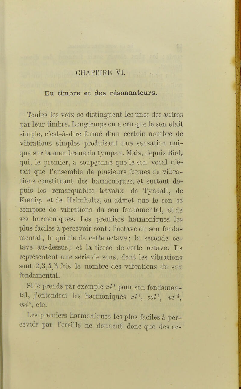 Du timbre et des résonnateurs. Toutes les voix se distinguent les unes des autres par leur timbre. Longtemps on a cru que le son était simple, c'est-à-dire formé d'un certain nombre de vibrations simples produisant une sensation uni- que sur la membrane du tympan. Mais, depuis Biot, qui, le premier, a soupçonné que le son vocal n'é- tait que l'ensemble de plusieurs formes de vibra- tions constituant des harmoniques, et surtout de- puis les remarquables travaux de Tyndall, de Kœnig, et de Helmholtz, on admet que le son se compose de vibrations du son fondamental, et de ses harmoniques. Les premiers harmoniques les plus faciles à percevoir sont : l'octave du son fonda- mental ; la quinte de cette octave ; la seconde oc- tave au-dessus; et la tierce de cette octave. Ils représentent une série de sons, dont les vibrations sont 2,3,4,b fois le nombre des vibrations du son fondamental. Si je prends par exemple ut* pour son fondamen- tal, j'entendrai les harmoniques ut\ sol3, ut*, mi*, etc. Les premiers harmoniques les plus faciles à per- cevoir par l'oreille ne donnent donc que des ac-