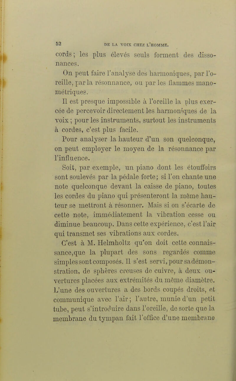 cords; les plus élevés seuls forment des disso- nances. On peut faire l'analyse des harmoniques, par l'o- reille, parla résonnance, ou par les Ilammes ma.no- métriques. Il est presque impossible à l'oreille la plus exer- cée de percevoir directement les harmoniques de la voix ; pour les instruments, surtout les instruments à cordes, c'est plus facile. Pour analyser la hauteur d'un son quelconque, on peut employer le moyen de la résonnance par l'influence. Soit, par exemple, un piano dont les étouffoirs sont soulevés par la pédale forte; si l'on chante une note quelconque devant la caisse de piano, toutes les cordes du piano qui présenteront la môme hau- teur se mettront à résonner. Mais si on s'écarte de cette note, immédiatement la vibration cesse ou diminue beaucoup. Dans cette expérience, c'est l'air qui transmet ses vibrations aux cordes. C'est à M. Helmholtz qu'on doit cette connais- sance, que la plupart des sons regardés comme simples sont composés. Il s'est servi, pour sa démon- stration, de sphères creuses de cuivre, à deux ou- vertures placées aux extrémités du même diamètre. L'une des ouvertures a des bords coupés droits, et communique avec l'air; l'antre, munie d'un petit tube, peut s'introduire dans l'oreille, de sorte que la membrane du tympan fait l'office d'une membrane