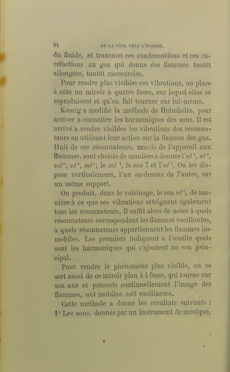 du fluide, et transmet ces condensations et ces ra- réfactions au gaz qui donne des flammes tantôt allongées, tantôt raccourcies. Pour rendre plus visibles ces vibrations, on place à côté un miroir à quatre faces, sur lequel elles se reproduisent et qu'on fait tourner sur lui-même. Kœniga modifié la méthode de Helmholtz, pour arriver à connaître les harmoniques des sons. Il est arrivé à rendre visibles les vibrations des résonna- teurs en utilisant leur action sur la flamme des gaz. Huit de ces résonnateurs, muni3 de l'appareil aux flammes, sont choisis de manière à donner Y ut % ut3, sol3; îit4, mi*] le sol 4, le son 7 et Yuts, On les dis- pose verticalement, l'un au-dessus de l'autre, sur un môme support. On produit, dans le voisinage, le son ut \ de ma- nière à ce que ses vibrations atteignent également tous les résonnateurs, Il suffit alors de noter à quels résonnateurs correspondent les flammes vacillantes, à quels résonnateurs appartiennent les flammes im- mobiles. Les premiers indiquent à l'oreille quels sont les harmoniques qui s'ajoutent au son prin- cipal. Pour rendre le phénomène plus visible, on se sert aussi de ce miroir plan à 4 faces, qui tourne sur son axe et présente continuellement l'image des flammes, soit mobiles, soit vacillantes. Cette méthode a donné les résultats suivants : 1° Les sons, donnés par un instrument de musique,