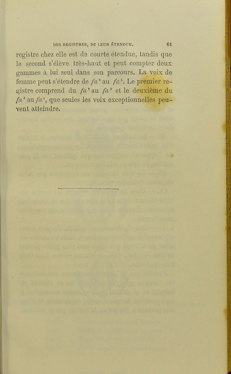 registre chez elle est de courte étendue, tandis que le second s'élève très-haut et peut compter deux gammes à lui seul dans son parcours. La voix de femme peut s'étendre de fa* au fa*. Le premier re- gistre comprend du fa* au fa3 et le deuxième du fa3 au fa'% que seules les voix exceptionnelles peu- vent atteindre.