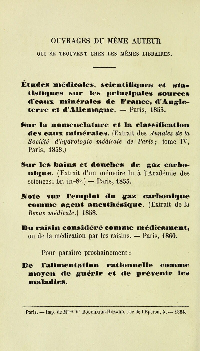 OUVRAGES DU MÊME AUTEUR QUI SE TROUVENT CHEZ LES MÊMES LIBRAIRES. Études médicales, scientifiques et sta- tistiques sur les principales sources d'eaux minérales de France, d'Angle- terre et d'Allemagne. — Paris, 1855. 8ur la nomenclature et la classification des eaux minérales. (Extrait des Annales de la Société d'hydrologie médicale de Paris; tome IV, Paris, 1858.) Sur les bains et douches de gaz carbo- nique. (Extrait d'un mémoire lu à l'Académie des sciences; br. in-8°.) — Paris, 1855. IVote sur l'emploi du gaz carbonique comme agent anestliésique. (Extrait de la Revue médicale.) 1858. Du raisin considéré comme médicament, ou de la médication par les raisins. — Paris, 1860. Pour paraître prochainement : lie l'alimentation rationnelle comme moyen de guérir et de prévenir les maladies. Paris. — Imp. de Mme Ve Bouchard-Huzaiu), rue de l'Éperon, 5. —1864.