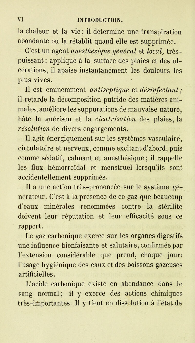 la chaleur et la vie ; il détermine une transpiration abondante ou la rétablit quand elle est supprimée. C'est un agent anesthésique général et local, très- puissant ; appliqué à la surface des plaies et des ul- cérations, il apaise instantanément les douleurs les plus vives. Il est éminemment antiseptique et désinfectant ; il retarde la décomposition putride des matières ani- males, améliore les suppurations de mauvaise nature, hâte la guérison et la cicatrisation des plaies, la résolution de divers engorgements. Il agit énergiquement sur les systèmes vasculaire, circulatoire et nerveux, comme excitant d'abord, puis comme sédatif, calmant et anesthésique ; il rappelle les flux hémorroïdal et menstruel lorsqu'ils sont accidentellement supprimés. Il a une action très-prononcée sur le système gé- nérateur. C'est à la présence de ce gaz que beaucoup d'eaux minérales renommées contre la stérilité doivent leur réputation et leur efficacité sous ce rapport. Le gaz carbonique exerce sur les organes digestifs une influence bienfaisante et salutaire, confirmée par l'extension considérable que prend, chaque jour? l'usage hygiénique des eaux et des boissons gazeuses artificielles. L'acide carbonique existe en abondance dans le sang normal ; il y exerce des actions chimiques très-importantes. Il y tient en dissolution à l'état de