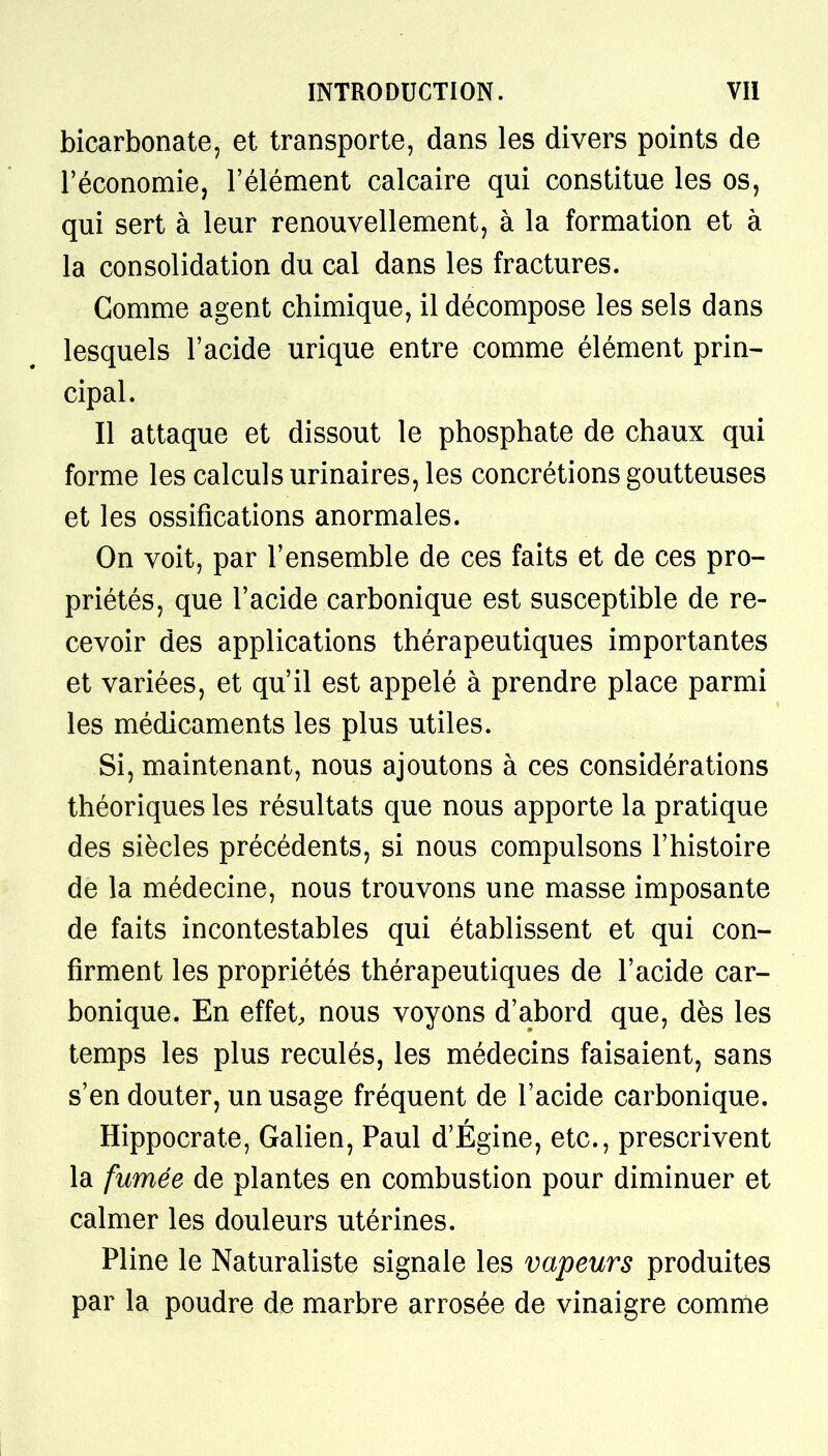 bicarbonate, et transporte, dans les divers points de l'économie, l'élément calcaire qui constitue les os, qui sert à leur renouvellement, à la formation et à la consolidation du cal dans les fractures. Gomme agent chimique, il décompose les sels dans lesquels l'acide urique entre comme élément prin- cipal. Il attaque et dissout le phosphate de chaux qui forme les calculs urinaires, les concrétions goutteuses et les ossifications anormales. On voit, par l'ensemble de ces faits et de ces pro- priétés, que l'acide carbonique est susceptible de re- cevoir des applications thérapeutiques importantes et variées, et qu'il est appelé à prendre place parmi les médicaments les plus utiles. Si, maintenant, nous ajoutons à ces considérations théoriques les résultats que nous apporte la pratique des siècles précédents, si nous compulsons l'histoire de la médecine, nous trouvons une masse imposante de faits incontestables qui établissent et qui con- firment les propriétés thérapeutiques de l'acide car- bonique. En effet, nous voyons d'abord que, dès les temps les plus reculés, les médecins faisaient, sans s'en douter, un usage fréquent de l'acide carbonique. Hippocrate, Galien, Paul d'Égine, etc., prescrivent la fumée de plantes en combustion pour diminuer et calmer les douleurs utérines. Pline le Naturaliste signale les vapeurs produites par la poudre de marbre arrosée de vinaigre comme