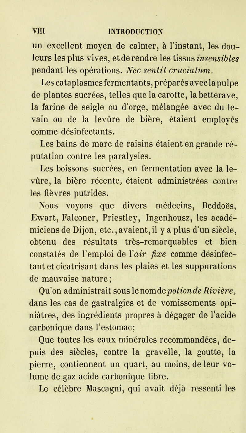 un excellent moyen de calmer, à l'instant, les dou- leurs les plus vives, et de rendre les tissus insensibles pendant les opérations. Nec sentit cruciatum. Les cataplasmes fermentants, préparés avec la pulpe de plantes sucrées, telles que la carotte, la betterave, la farine de seigle ou d'orge, mélangée avec du le- vain ou de la levûre de bière, étaient employés comme désinfectants. Les bains de marc de raisins étaient en grande ré- putation contre les paralysies. Les boissons sucrées, en fermentation avec la le- vûre, la bière récente, étaient administrées contre les fièvres putrides. Nous voyons que divers médecins, Beddoës, Ewart, Falconer, Priestley, Ingenhousz, les acadé- miciens de Dijon, etc., avaient, il y a plus d'un siècle, obtenu des résultats très-remarquables et bien constatés de l'emploi de Yair fixe comme désinfec- tant et cicatrisant dans les plaies et les suppurations de mauvaise nature ; Qu'on administrait sous lenomdepotion de Rivière, dans les cas de gastralgies et de vomissements opi- niâtres, des ingrédients propres à dégager de l'acide carbonique dans l'estomac; Que toutes les eaux minérales recommandées, de- puis des siècles, contre la gravelle, la goutte, la pierre, contiennent un quart, au moins, de leur vo- lume de gaz acide carbonique libre. Le célèbre Mascagni, qui avait déjà ressenti les