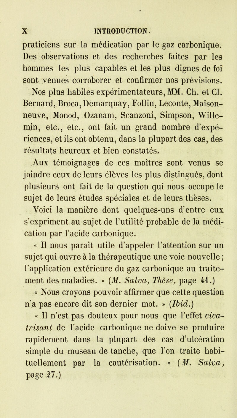 praticiens sur la médication par le gaz carbonique. Des observations et des recherches faites par les hommes les plus capables et les plus dignes de foi sont venues corroborer et confirmer nos prévisions. Nos plus habiles expérimentateurs, MM. Ch. et Cl. Bernard, Broca,Demarquay, Follin, Leconte, Maison- neuve, Monod, Ozanam, Scanzoni, Simpson, Wille- min, etc., etc., ont fait un grand nombre d'expé- riences, et ils ont obtenu, dans la plupart des cas, des résultats heureux et bien constatés. Aux témoignages de ces maîtres sont venus se joindre ceux de leurs élèves les plus distingués, dont plusieurs ont fait de la question qui nous occupe le sujet de leurs études spéciales et de leurs thèses. Voici la manière dont quelques-uns d'entre eux s'expriment au sujet de l'utilité probable de la médi- cation par l'acide carbonique. « Il nous paraît utile d'appeler l'attention sur un sujet qui ouvre à la thérapeutique une voie nouvelle ; l'application extérieure du gaz carbonique au traite- ment des maladies. » (M. Salva, Thèse, page 41.) « Nous croyons pouvoir affirmer que cette question n'a pas encore dit son dernier mot. » (Ibid.) « Il n'est pas douteux pour nous que l'effet cica- trisant de l'acide carbonique ne doive se produire rapidement dans la plupart des cas d'ulcération simple du museau de tanche, que l'on traite habi- tuellement par la cautérisation. » (M. Salva, page 27.)