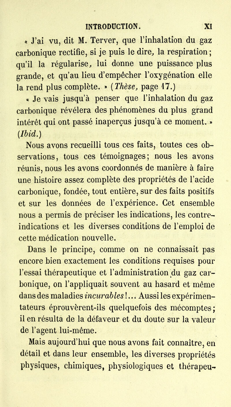 * J'ai vu, dit M. Terver, que l'inhalation du gaz carbonique rectifie, si je puis le dire, la respiration ; qu'il la régularise, lui donne une puissance plus grande, et qu'au lieu d'empêcher l'oxygénation elle la rend plus complète. » {Thèse, page 17.) « Je vais jusqu'à penser que l'inhalation du gaz carbonique révélera des phénomènes du plus grand intérêt qui ont passé inaperçus jusqu'à ce moment. » (Ibid.) Nous avons recueilli tous ces faits, toutes ces ob- servations, tous ces témoignages; nous les avons réunis, nous les avons coordonnés de manière à faire une histoire assez complète des propriétés de l'acide carbonique, fondée, tout entière, sur des faits positifs et sur les données de l'expérience. Cet ensemble nous a permis de préciser les indications, les contre- indications et les diverses conditions de l'emploi de cette médication nouvelle. Dans le principe, comme on ne connaissait pas encore bien exactement les conditions requises pour l'essai thérapeutique et l'administration clu gaz car- bonique, on l'appliquait souvent au hasard et même dans des maladies incurables !... Aussi les expérimen- tateurs éprouvèrent-ils quelquefois des mécomptes ; il en résulta de la défaveur et du doute sur la valeur de l'agent lui-même. Mais aujourd'hui que nous avons fait connaître, en détail et dans leur ensemble, les diverses propriétés physiques, chimiques, physiologiques et thérapeu-