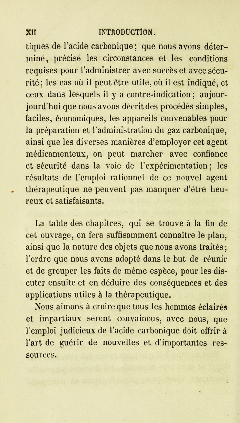 tiques de l'acide carbonique ; que nous avons déter- miné, précisé les circonstances et les conditions requises pour l'administrer avec succès et avec sécu- rité; les cas où il peut être utile, où il est indiqué, et ceux dans lesquels il y a contre-indication ; aujour- jourd'hui que nous avons décrit des procédés simples, faciles, économiques, les appareils convenables pour la préparation et l'administration du gaz carbonique, ainsi que les diverses manières d'employer cet agent médicamenteux, on peut marcher avec confiance et sécurité dans la voie de l'expérimentation; les résultats de l'emploi rationnel de ce nouvel agent thérapeutique ne peuvent pas manquer d'être heu- reux et satisfaisants. La table des chapitres, qui se trouve à la fin de cet ouvrage, en fera suffisamment connaître le plan, ainsi que la nature des objets que nous avons traités ; l'ordre que nous avons adopté dans le but de réunir et de grouper les faits de même espèce, pour les dis- cuter ensuite et en déduire des conséquences et des applications utiles à la thérapeutique. Nous aimons à croire que tous les hommes éclairés et impartiaux seront convaincus, avec nous, que l'emploi judicieux de l'acide carbonique doit offrir à l'art de guérir de nouvelles et d'importantes res- sources.