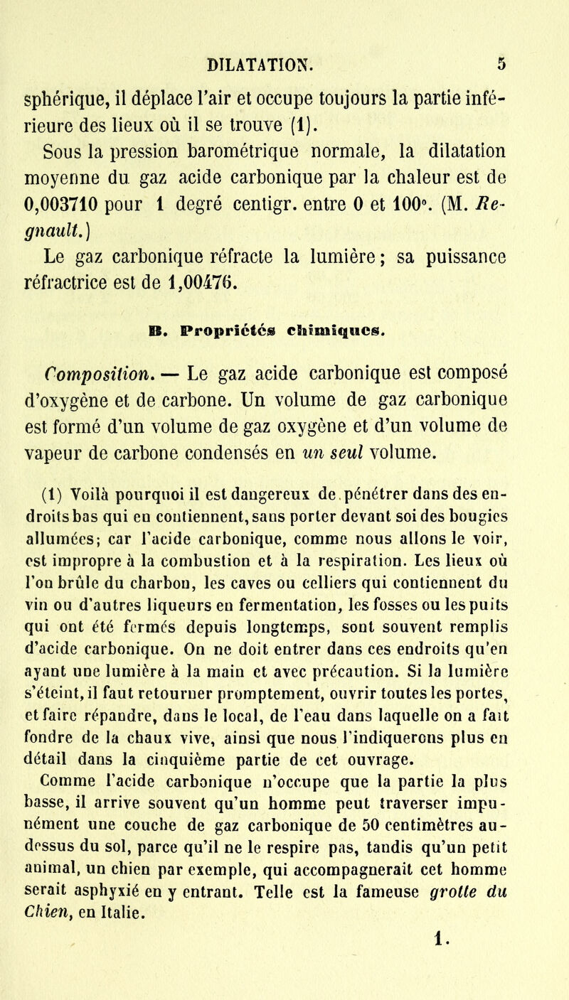 sphérique, il déplace l'air et occupe toujours la partie infé- rieure des lieux où il se trouve (1). Sous la pression barométrique normale, la dilatation moyenne du. gaz acide carbonique par la cbaleur est de 0,003710 pour 1 degré centigr. entre 0 et 100°. (M. Re- gnault.) Le gaz carbonique réfracte la lumière ; sa puissance réfractrice est de 1,00476. E6. Propriétés chimiques. Composition. — Le gaz acide carbonique est composé d'oxygène et de carbone. Un volume de gaz carbonique est formé d'un volume de gaz oxygène et d'un volume de vapeur de carbone condensés en un seul volume. (1) Voilà pourquoi il est dangereux de pénétrer dans des en- droits bas qui en contiennent, sans porter devant soi des bougies allumées; car l'acide carbonique, comme nous allons le voir, est impropre à la combustion et à la respiration. Les lieux où l'on brûle du charbon, les caves ou celliers qui contiennent du vin ou d'autres liqueurs en fermentation, les fosses ou les puits qui ont été fermés depuis longtemps, sont souvent remplis d'acide carbonique. On ne doit entrer dans ces endroits qu'en ayant une lumière à la main et avec précaution. Si la lumière s'éteint, il faut retourner promptement, ouvrir toutes les portes, et faire répandre, dans le local, de l'eau dans laquelle on a fait fondre de la chaux vive, ainsi que nous l'indiquerons plus en détail dans la cinquième partie de cet ouvrage. Comme l'acide carbonique n'occupe que la partie la plus basse, il arrive souvent qu'un homme peut traverser impu- nément une couche de gaz carbonique de 50 centimètres au- dessus du sol, parce qu'il ne le respire pas, tandis qu'un petit animal, un chien par exemple, qui accompagnerait cet homme serait asphyxié en y entrant. Telle est la fameuse grotte du Chien, en Italie. 1.