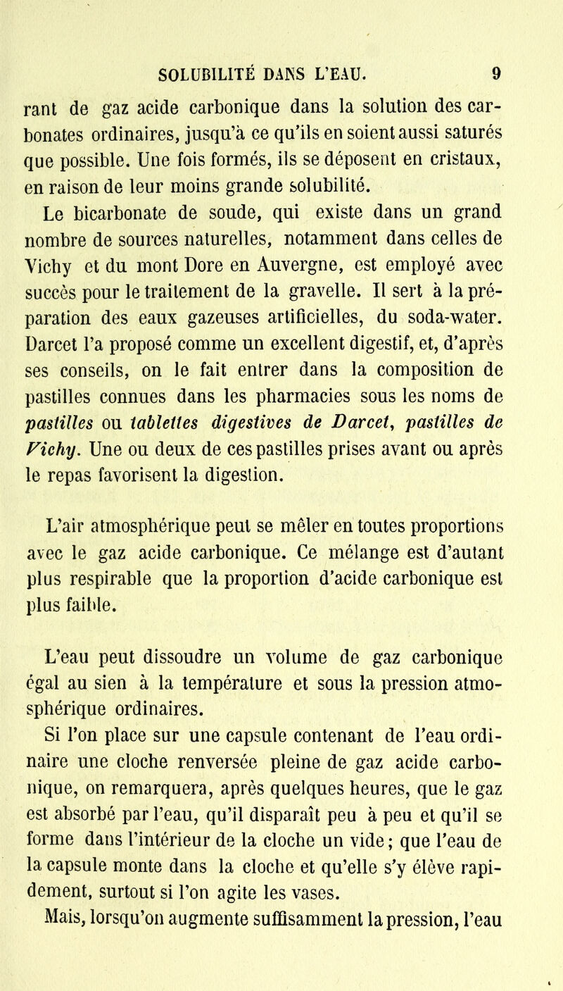 rant de gaz acide carbonique dans la solution des car- bonates ordinaires, jusqu'à ce qu'ils en soient aussi saturés que possible. Une fois formés, ils se déposent en cristaux, en raison de leur moins grande solubilité. Le bicarbonate de soude, qui existe dans un grand nombre de sources naturelles, notamment dans celles de Yicby et du mont Dore en Auvergne, est employé avec succès pour le traitement de la gravelle. Il sert à la pré- paration des eaux gazeuses artificielles, du soda-water. Darcet Ta proposé comme un excellent digestif, et, d'après ses conseils, on le fait entrer dans la composition de pastilles connues dans les pharmacies sous les noms de pastilles ou tablettes digestives de Darcet, pastilles de Fiehy. Une ou deux de ces pastilles prises avant ou après le repas favorisent la digestion. L'air atmosphérique peut se mêler en toutes proportions avec le gaz acide carbonique. Ce mélange est d'autant plus respirable que la proportion d'acide carbonique est plus faible. L'eau peut dissoudre un volume de gaz carbonique égal au sien à la température et sous la pression atmo- sphérique ordinaires. Si Ton place sur une capsule contenant de l'eau ordi- naire une cloche renversée pleine de gaz acide carbo- nique, on remarquera, après quelques heures, que le gaz est absorbé par l'eau, qu'il disparaît peu à peu et qu'il se forme dans l'intérieur de la cloche un vide ; que l'eau de la capsule monte dans la cloche et qu'elle s'y élève rapi- dement, surtout si l'on agite les vases. Mais, lorsqu'on augmente suffisamment la pression, l'eau