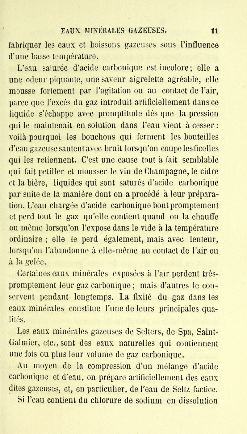 fabriquer les eaux et boissons gazeuses sous l'influence d'une basse température. L'eau sa:urée d'acide carbonique est incolore; elle a une odeur piquante, une saveur aigrelette agréable, elle mousse fortement par l'agitation ou au contact de l'air, parce que l'excès du gaz introduit artificiellement dans ce liquide s'échappe avec promptitude dès que la pression qui le maintenait en solution dans l'eau vient à cesser : voilà pourquoi les bouchons qui ferment les bouteilles d'eau gazeuse sautent avec bruit lorsqu'on coupe les ficelles qui les retiennent. C'est une cause tout à fait semblable qui fait pétiller et mousser le vin de Champagne, le cidre et la bière, liquides qui sont saturés d'acide carbonique par suite de la manière dont on a procédé à leur prépara- tion. L'eau chargée d'acide carbonique bout promptement et perd tout le gaz qu'elle contient quand on la chauffe ou même lorsqu'on l'expose dans le vide à la température ordinaire ; elle le perd également, mais avec lenteur, lorsqu'on l'abandonne à elle-même au contact de l'air ou à la gelée. Certaines eaux minérales exposées à l'air perdent très- promptement leur gaz carbonique; mais d'autres le con- servent pendant longtemps. La fixité du gaz dans les eaux minérales constitue l'une de leurs principales qua- lités. Les eaux minérales gazeuses de Selters, de Spa, Saint- Galmier, etc., sont des eaux naturelles qui contiennent une fois ou plus leur volume de gaz carbonique. Au moyen de la compression d'un mélange d'acide carbonique et d'eau, on prépare artificiellement des eaux dites gazeuses, et, en particulier, de l'eau de Seltz factice. Si l'eau contient du chlorure de sodium en dissolution