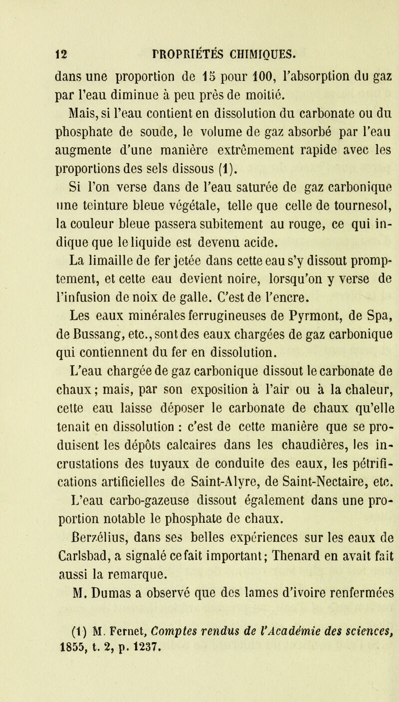 dans une proportion de 15 pour 100, l'absorption du gaz par l'eau diminue à peu près de moitié. Mais, si Peau contient en dissolution du carbonate ou du phosphate de soude, le volume de gaz absorbé par l'eau augmente d'une manière extrêmement rapide avec les proportions des sels dissous (1). Si l'on verse dans de l'eau saturée de gaz carbonique une teinture bleue végétale, telle que celle de tournesol, la couleur bleue passera subitement au rouge, ce qui in- dique que le liquide est devenu acide. La limaille de fer jetée dans cette eau s'y dissout promp- tement, et cette eau devient noire, lorsqu'on y verse de l'infusion de noix de galle. C'est de l'encre. Les eaux minérales ferrugineuses de Pyrmont, de Spa, de Bussang, etc., sont des eaux chargées de gaz carbonique qui contiennent du fer en dissolution. L'eau chargée de gaz carbonique dissout le carbonate de chaux; mais, par son exposition à l'air ou à la chaleur, celte eau laisse déposer le carbonate de chaux qu'elle tenait en dissolution : c'est de cette manière que se pro- duisent les dépôts calcaires dans les chaudières, les in- crustations des tuyaux de conduite des eaux, les pétrifi- cations artificielles de Saint-Alyre, de Saint-Nectaire, etc. L'eau carbo-gazeuse dissout également dans une pro- portion notable le phosphate de chaux. Berzélius, dans ses belles expériences sur les eaux de Carlsbad, a signalé ce fait important; Thenard en avait fait aussi la remarque. M. Dumas a observé que des lames d'ivoire renfermées (t) M. Fernet, Comptes rendus de VAcadémie des sciences, 1855, t. 2, p. 1237.