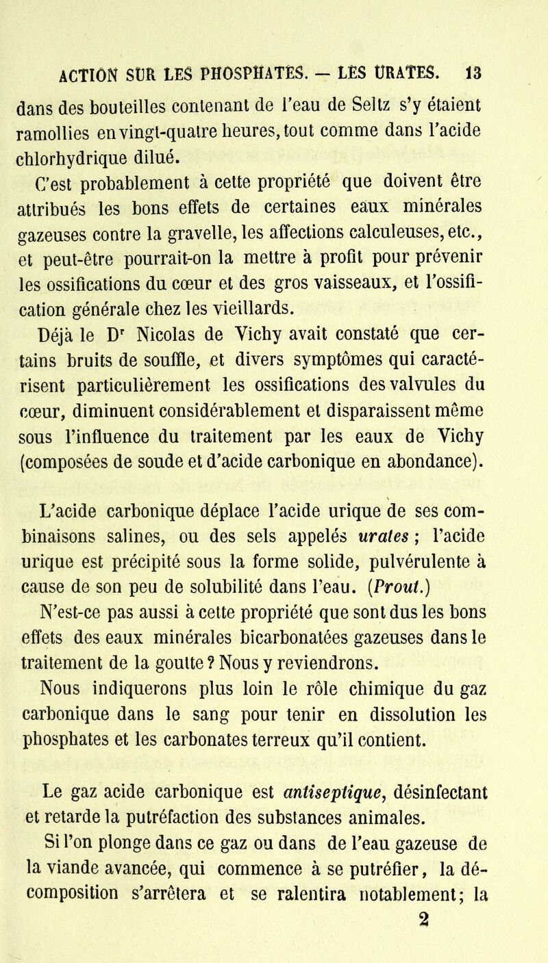 dans des bouteilles contenant de l'eau de Seltz s'y étaient ramollies en vingt-quatre heures, tout comme dans l'acide chlorhydrique dilué. C'est probablement à cette propriété que doivent être attribués les bons effets de certaines eaux minérales gazeuses contre la gravelle, les affections calculeuses,etc., et peut-être pourrait-on la mettre à profit pour prévenir les ossifications du cœur et des gros vaisseaux, et l'ossifi- cation générale chez les vieillards. Déjà le Dr Nicolas de Vichy avait constaté que cer- tains bruits de souffle, et divers symptômes qui caracté- risent particulièrement les ossifications des valvules du cœur, diminuent considérablement et disparaissent même sous l'influence du traitement par les eaux de Vichy (composées de soude et d'acide carbonique en abondance). L'acide carbonique déplace l'acide urique de ses com- binaisons salines, ou des sels appelés urates ; l'acide urique est précipité sous la forme solide, pulvérulente à cause de son peu de solubilité dans l'eau. (Prout.) N'est-ce pas aussi à cette propriété que sont dus les bons effets des eaux minérales bicarbonatées gazeuses dans le traitement de la goutte ? Nous y reviendrons. Nous indiquerons plus loin le rôle chimique du gaz carbonique dans le sang pour tenir en dissolution les phosphates et les carbonates terreux qu'il contient. Le gaz acide carbonique est antiseptique, désinfectant et retarde la putréfaction des substances animales. Si l'on plonge dans ce gaz ou dans de l'eau gazeuse de la viande avancée, qui commence à se putréfier, la dé- composition s'arrêtera et se ralentira notablement; la 2