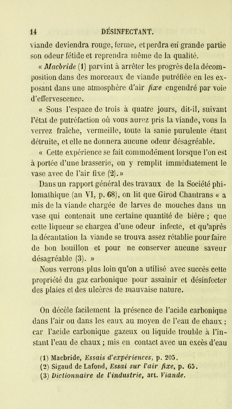 U ÔÉSINFECÏANÎ. viande deviendra rouge, ferme, et perdra en* grande partie son odeur fétide et reprendra même de la qualité. « Macbride (1) parvint à arrêter les progrès delà décom- position dans des morceaux de viande putréfiée en les ex- posant dans une atmosphère d'air fixe engendré par voie d'effervescence. « Sous l'espace de trois à quatre jours, dit-il, suivant l'état de putréfaction où vous aurez pris la viande, vous la verrez fraîche, vermeille, toute la sanie purulente étant détruite, et elle ne donnera aucune odeur désagréable. « Celte expérience se fait commodément lorsque l'on est à portée d'une brasserie, on y remplit immédiatement le vase avec de l'air fixe (2).» Dans un rapport général des travaux de la Société phi- lomalhique (an VI, p. 68), on lit que Girod Chantrans « a mis de la viande chargée de larves de mouches dans un vase qui contenait une certaine quantité de bière ; que cette liqueur se chargea d'une odeur infecte, et qu'après la décantation la viande se trouva assez rétablie pour faire de bon bouillon et pour ne conserver aucune saveur désagréable (3). » Nous verrons plus loin qu'on a utilisé avec succès cette propriété du gaz carbonique pour assainir et désinfecter des plaies et des ulcères de mauvaise nature. On décèle facilement la présence de l'acide carbonique dans l'air ou dans les eaux au moyen de l'eau de chaux : car l'acide carbonique gazeux ou liquide trouble à l'in- stant l'eau de chaux ; mis en contact avec un excès d'eau (1) Macbride, Essais d'expériences, p. 205. (2) Sigaud deLafond, Essai sur Vair fixe, p. 65.