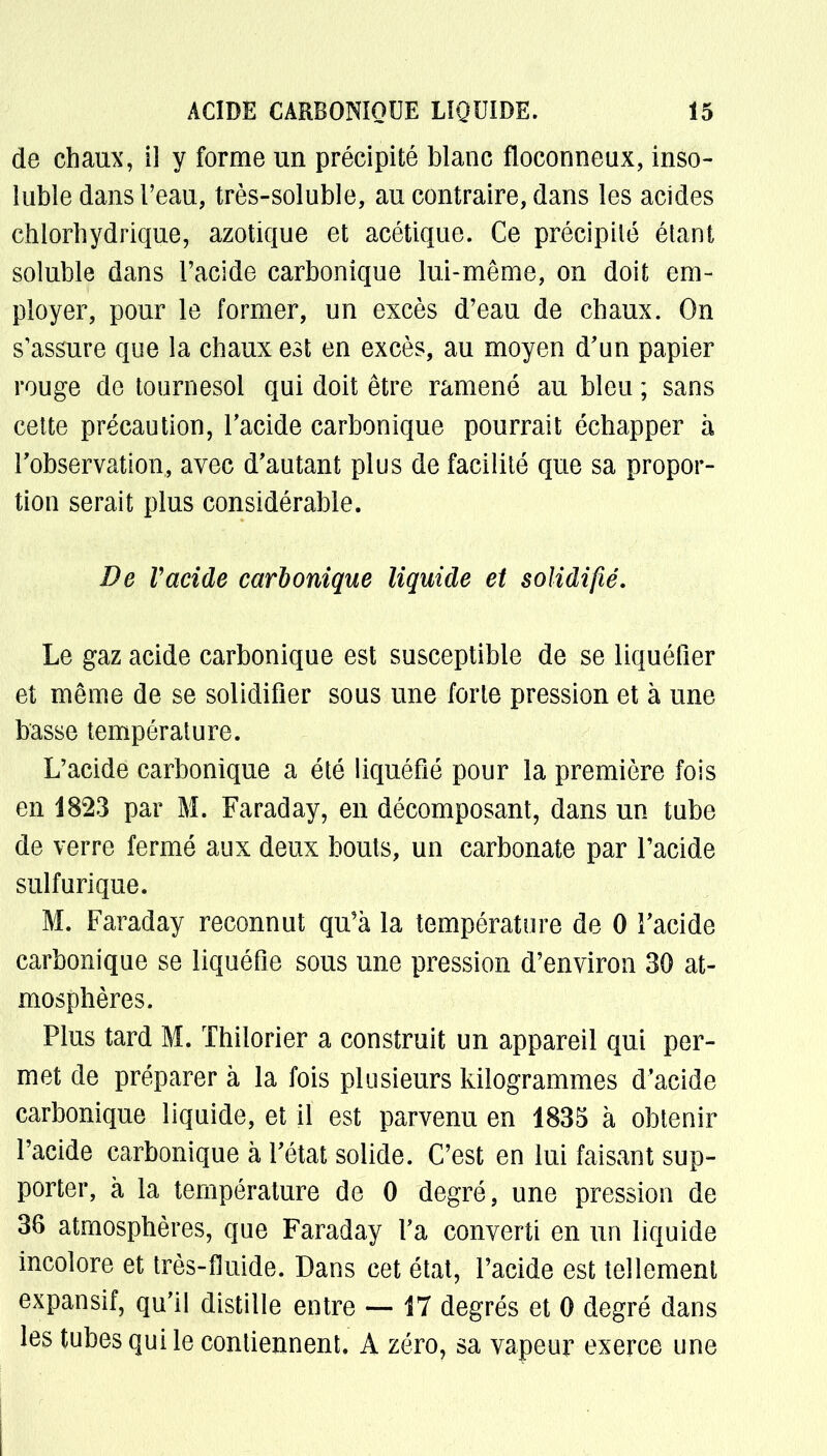 de chaux, il y forme un précipité blanc floconneux, inso- luble dans l'eau, très-soluble, au contraire, dans les acides chlorhydrique, azotique et acétique. Ce précipité étant soluble dans l'acide carbonique lui-même, on doit em- ployer, pour le former, un excès d'eau de chaux. On s'assure que la chaux est en excès, au moyen d'un papier rouge de tournesol qui doit être ramené au bleu ; sans cette précaution, l'acide carbonique pourrait échapper à l'observation, avec d'autant plus de facilité que sa propor- tion serait plus considérable. De Vacide carbonique liquide et solidifié. Le gaz acide carbonique est susceptible de se liquéfier et même de se solidifier sous une forte pression et à une basse température. L'acide carbonique a été liquéfié pour la première fois en 1823 par M. Faraday, en décomposant, dans un tube de verre fermé aux deux bouts, un carbonate par l'acide sulfurique. M. Faraday reconnut qu'à la température de 0 l'acide carbonique se liquéfie sous une pression d'environ 30 at- mosphères. Plus tard M. Thilorier a construit un appareil qui per- met de préparer à la fois plusieurs kilogrammes d'acide carbonique liquide, et il est parvenu en 1835 à obtenir l'acide carbonique à l'état solide. C'est en lui faisant sup- porter, à la température de 0 degré, une pression de 36 atmosphères, que Faraday l'a converti en un liquide incolore et très-fluide. Dans cet état, l'acide est tellement expansif, qu'il distille entre — 17 degrés et 0 degré dans les tubes qui le contiennent. A zéro, sa vapeur exerce une