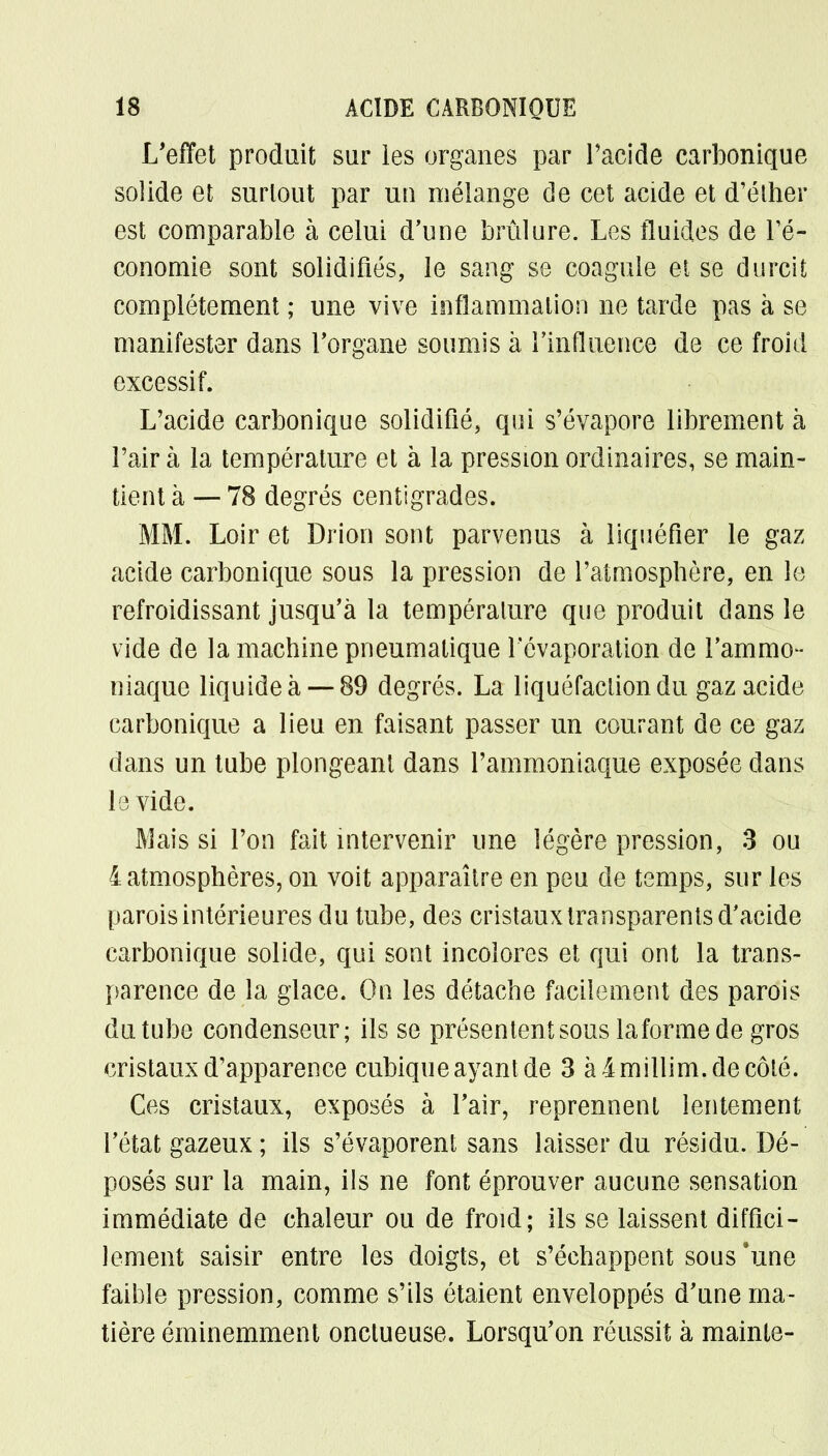 L'effet produit sur les organes par l'acide carbonique solide et surlout par un mélange de cet acide et d'éther est comparable à celui d'une brûlure. Les fluides de l'é- conomie sont solidifiés, le sang se coagule et se durcit complètement ; une vive inflammation ne tarde pas à se manifester dans l'organe soumis à l'influence de ce froid excessif. L'acide carbonique solidifié, qui s'évapore librement à l'air à la température et à la pression ordinaires, se main- tient à — 78 degrés centigrades. MM. Loir et Drion sont parvenus à liquéfier le gaz acide carbonique sous la pression de l'atmosphère, en le refroidissant jusqu'à la température que produit dans le vide de la machine pneumatique Févaporation de l'ammo- niaque liquide à— 89 degrés. La liquéfaction du gaz acide carbonique a lieu en faisant passer un courant de ce gaz dans un tube plongeant dans l'ammoniaque exposée dans I e vide. Mais si l'on fait intervenir une légère pression, 3 ou 4 atmosphères, on voit apparaître en peu de temps, sur les parois intérieures du tube, des cristaux transparents d'acide carbonique solide, qui sont incolores et qui ont la trans- parence de la glace. On les détache facilement des parois du tube condenseur; ils se présentent sous laformede gros cristaux d'apparence cubique ayant de 3 à imillim.de côté. Ces cristaux, exposés à l'air, reprennent lentement l'état gazeux ; ils s'évaporent sans laisser du résidu. Dé- posés sur la main, ils ne font éprouver aucune sensation immédiate de chaleur ou de froid; ils se laissent diffici- lement saisir entre les doigts, et s'échappent sous'une faible pression, comme s'ils étaient enveloppés d'une ma- tière éminemment onctueuse. Lorsqu'on réussit à mainte-