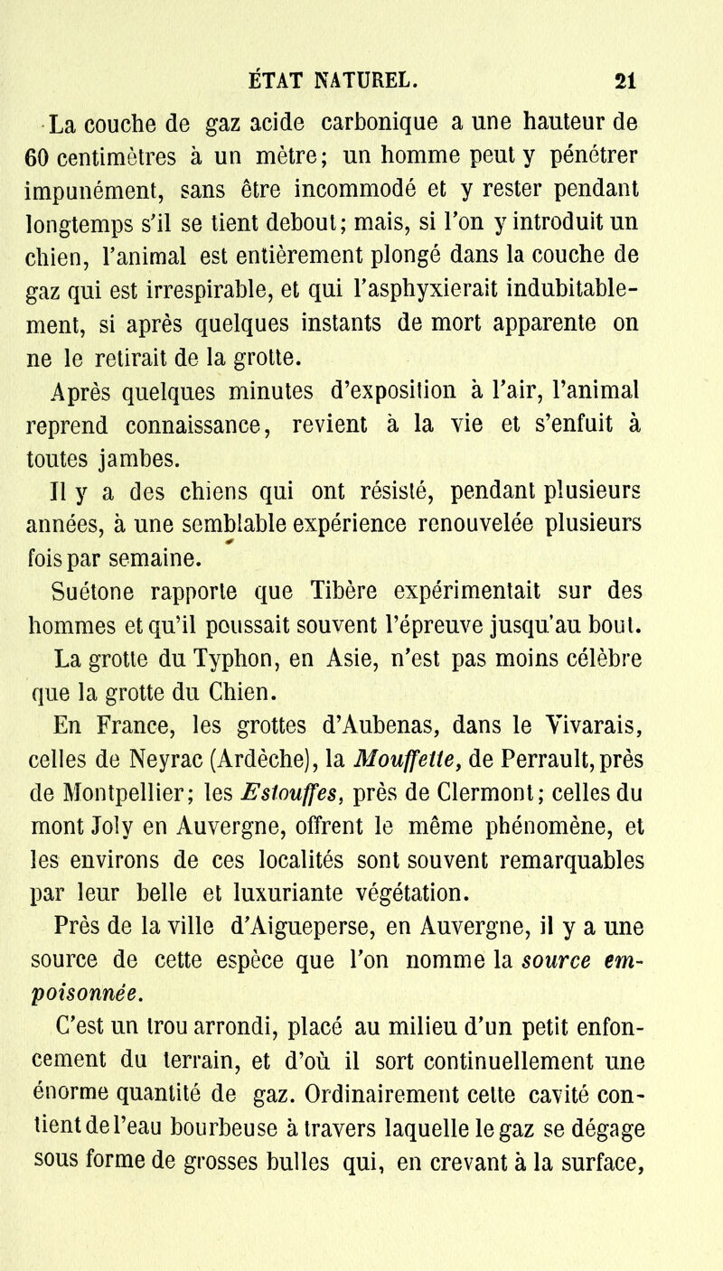 La couche de gaz acide carbonique a une hauteur de 60 centimètres à un mètre ; un homme peut y pénétrer impunément, sans être incommodé et y rester pendant longtemps s'il se tient debout; mais, si Ton y introduit un chien, l'animal est entièrement plongé dans la couche de gaz qui est irrespirable, et qui l'asphyxierait indubitable- ment, si après quelques instants de mort apparente on ne le retirait de la grotte. Après quelques minutes d'exposition à l'air, l'animal reprend connaissance, revient à la vie et s'enfuit à toutes jambes. Il y a des chiens qui ont résisté, pendant plusieurs années, à une semblable expérience renouvelée plusieurs fois par semaine. Suétone rapporte que Tibère expérimentait sur des hommes et qu'il poussait souvent l'épreuve jusqu'au bout. La grotte du Typhon, en Asie, n'est pas moins célèbre que la grotte du Chien. En France, les grottes d'Aubenas, dans le Vivarais, celles de Neyrac (Ardèche), la Mouffette, de Perrault, près de Montpellier; les Estouffes, près de Clermont; celles du mont Joly en Auvergne, offrent le même phénomène, et les environs de ces localités sont souvent remarquables par leur belle et luxuriante végétation. Près de la ville d'Aigueperse, en Auvergne, il y a une source de cette espèce que l'on nomme la source em- poisonnée. C'est un trou arrondi, placé au milieu d'un petit enfon- cement du terrain, et d'où il sort continuellement une énorme quantité de gaz. Ordinairement celte cavité con- tient de l'eau bourbeuse à travers laquelle le gaz se dégage sous forme de grosses bulles qui, en crevant à la surface,
