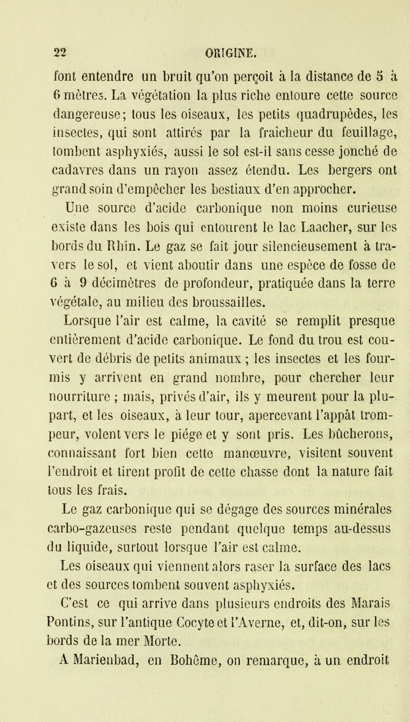 font entendre un bruit qu'on perçoit à la distance de 5 à 0 mètres. La végétation la plus riche entoure cette source dangereuse; tous les oiseaux, les petits quadrupèdes, les insectes, qui sont attirés par la fraîcheur du feuillage, tombent asphyxiés, aussi le sol est-il sans cesse jonché de cadavres dans un rayon assez étendu. Les bergers ont grand soin d'empêcher les bestiaux d'en approcher. Une source d'acide carbonique non moins curieuse existe dans les bois qui entourent le lac Laacher, sur les bords du Rhin. Le gaz se fait jour silencieusement à tra- vers le sol, et vient aboutir dans une espèce de fosse de 6 à 9 décimètres de profondeur, pratiquée dans la terre végétale, au milieu des broussailles. Lorsque l'air est calme, la cavité se remplit presque entièrement d'acide carbonique. Le fond du trou est cou- vert de débris de petits animaux ; les insectes et les four- mis y arrivent en grand nombre, pour chercher leur nourriture ; mais, privés d'air, ils y meurent pour la plu- part, et les oiseaux, à leur tour, apercevant l'appât trom- peur, volent vers le piège et y sont pris. Les bûcherons, connaissant fort bien cette manœuvre, visitent souvent l'endroit et tirent profit de cette chasse dont la nature fait tous les frais. Le gaz carbonique qui se dégage des sources minérales carbo-gazeuses reste pendant quelque temps au-dessus du liquide, surtout lorsque l'air est calme. Les oiseaux qui viennent alors raser la surface des lacs et des sources tombent souvent asphyxiés. C'est ce qui arrive dans plusieurs endroits des Marais Pontins, sur l'antique Cocyte et l'Àverne, et, dit-on, sur les bords de la mer Morte. A Marienbad, en Bohème, on remarque, à un endroit