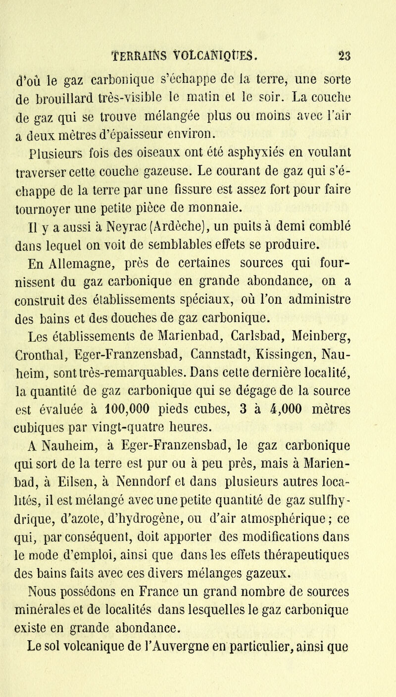 TERRAINS VOLCANIQUES. 13 d*oû le gaz carbonique s'échappe de la terre, une sorte de brouillard très-visible le malin et le soir. La couche de gaz qui se trouve mélangée plus ou moins avec l'air a deux mètres d'épaisseur environ. Plusieurs fois des oiseaux ont été asphyxiés en voulant traverser cette couche gazeuse. Le courant de gaz qui s'é- chappe de la terre par une fissure est assez fort pour faire tournoyer une petite pièce de monnaie. Il y a aussi à Neyrac (Ardèche), un puits à demi comblé dans lequel on voit de semblables effets se produire. En Allemagne, près de certaines sources qui four- nissent du gaz carbonique en grande abondance, on a construit des établissements spéciaux, où Ton administre des bains et des douches de gaz carbonique. Les établissements de Marienbad, Carlsbad, Meinberg, Cronthal, Eger-Franzensbad, Cannstadt, Kissingen, Nau- heim, sont très-remarquables. Dans cette dernière localité, la quantité de gaz carbonique qui se dégage de la source est évaluée à 100,000 pieds cubes, 3 à 4,000 mètres cubiques par vingt-quatre heures. A Nauheim, à Eger-Franzensbad, le gaz carbonique qui sort de la terre est pur ou à peu près, mais à Marien- bad, à Eilsen, à Kenndorf et dans plusieurs autres loca- lités, il est mélangé avec une petite quantité de gaz sulfhy- drique, d'azote, d'hydrogène, ou d'air atmosphérique ; ce qui, par conséquent, doit apporter des modifications dans le mode d'emploi, ainsi que dans les effets thérapeutiques des bains faits avec ces divers mélanges gazeux. Nous possédons en France un grand nombre de sources minérales et de localités dans lesquelles le gaz carbonique existe en grande abondance. Le sol volcanique de Y Auvergne en particulier, ainsi que