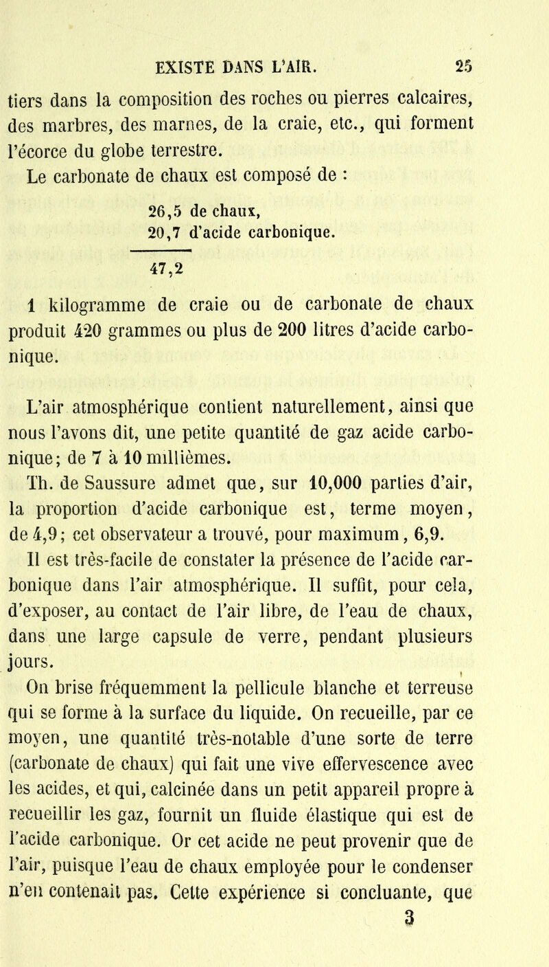 tiers dans la composition des roches ou pierres calcaires, des marbres, des marnes, de la craie, etc., qui forment l'écorce du globe terrestre. Le carbonate de chaux est composé de : 26,5 de chaux, 20,7 d'acide carbonique. 47,2 I kilogramme de craie ou de carbonale de chaux produit 420 grammes ou plus de 200 litres d'acide carbo- nique. L'air atmosphérique contient naturellement, ainsi que nous l'avons dit, une petite quantité de gaz acide carbo- nique; de 7 à 10 millièmes. Th. de Saussure admet que, sur 10,000 parties d'air, la proportion d'acide carbonique est, terme moyen, de 4,9 ; cet observateur a trouvé, pour maximum, 6,9. II est très-facile de constater la présence de l'acide car- bonique dans l'air atmosphérique. Il suffit, pour cela, d'exposer, au contact de l'air libre, de l'eau de chaux, dans une large capsule de verre, pendant plusieurs jours. On brise fréquemment la pellicule blanche et terreuse qui se forme à la surface du liquide. On recueille, par ce moyen, une quantité très-notable d'une sorte de terre (carbonate de chaux) qui fait une vive effervescence avec les acides, et qui, calcinée dans un petit appareil propre à recueillir les gaz, fournit un fluide élastique qui est de l'acide carbonique. Or cet acide ne peut provenir que de l'air, puisque l'eau de chaux employée pour le condenser n'en contenait pas, Cette expérience si concluante, que 3