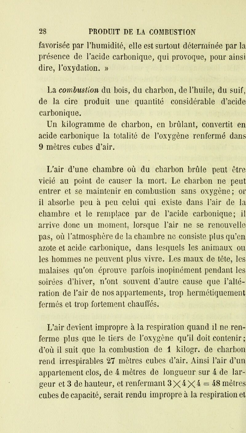 favorisée par l'humidité, elle est surtout déterminée par la présence de l'acide carbonique, qui provoque, pour ainsi dire, l'oxydation. » La combustion du bois, du charbon, de l'huile, du suif, de la cire produit une quantité considérable d'acide carbonique. Un kilogramme de charbon, en brûlant, convertit en acide carbonique la totalité de l'oxygène renfermé dans 9 mètres cubes d'air. L'air d'une chambre où du charbon brûle peut être vicié au point de causer la mort. Le charbon ne peut entrer et se maintenir en combustion sans oxygène ; or il absorbe peu à peu celui qui existe dans l'air de la chambre et le remplace par de l'acide carbonique; il arrive donc un moment, lorsque Pair ne se renouvelle pas, où l'atmosphère de la chambre ne consiste plus qu'en azote et acide carbonique, dans lesquels les animaux ou les hommes ne peuvent plus vivre. Les maux de tête, les malaises qu'on éprouve parfois inopinément pendant les soirées d'hiver, n'ont souvent d'autre cause que l'alté- ration de l'air de nos appartements, trop hermétiquement fermés et trop fortement chauffés. L'air devient impropre à la respiration quand il ne ren- ferme plus que le tiers de l'oxygène qu'il doit contenir; d'où il suit que la combustion de 1 kilogr. de charbon rend irrespirables 27 mètres cubes d'air. Ainsi l'air d'un appartement clos, de 4 mètres de longueur sur 4 de lar- geur et 3 de hauteur, et renfermant 3 X^X^ = &8 mètres cubes de capacité, serait rendu impropre à la respiration et