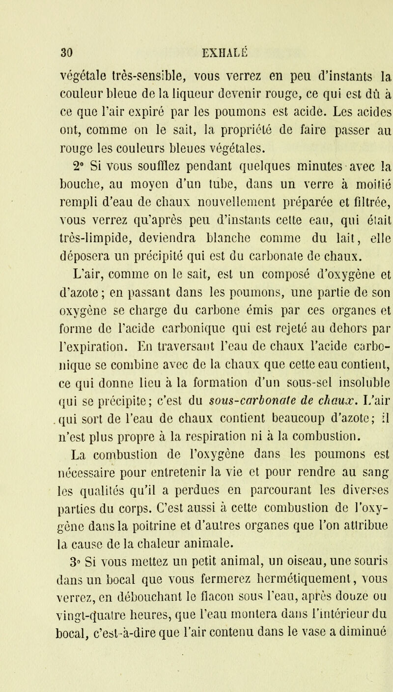 végétale très-sensible, vous verrez en peu d'instants la couleur bleue de la liqueur devenir rouge, ce qui est dû à ce que l'air expiré par les poumons est acide. Les acides ont, comme on le sait, la propriété de faire passer au rouge les couleurs bleues végétales. 2° Si vous soufflez pendant quelques minutes avec la bouche, au moyen d'un tube, dans un verre à moitié rempli d'eau de chaux nouvellement préparée et filtrée, vous verrez qu'après peu d'instants celte eau, qui était très-limpide, deviendra blanche comme du lait, elle déposera un précipité qui est du carbonate de chaux. L'air, comme on le sait, est un composé d'oxygène et d'azote ; en passant dans les poumons, une partie de son oxygène se charge du carbone émis par ces organes et forme de l'acide carbonique qui est rejeté au dehors par l'expiration. En traversant l'eau de chaux l'acide carbo- nique se combine avec de la chaux que cette eau contient, ce qui donne lieu à la formation d'un sous-sel insoluble qui se précipite; c'est du sous-carbonate de chaux. I/air qui sort de l'eau de chaux contient beaucoup d'azote; il n'est plus propre à la respiration ni à la combustion. La combustion de l'oxygène dans les poumons est nécessaire pour entretenir la vie et pour rendre au sang les qualités qu'il a perdues en parcourant les diverses parties du corps. C'est aussi à cette combustion de l'oxy- gène dans la poitrine et d'autres organes que l'on attribue la cause de la chaleur animale. 3° Si vous mettez un petit animal, un oiseau, une souris dans un bocal que vous fermerez hermétiquement, vous verrez, en débouchant le flacon sous l'eau, après douze ou vingt-quatre heures, que l'eau montera dans l'intérieur du bocal, c'est -à-dire que l'air contenu dans le vase a diminué