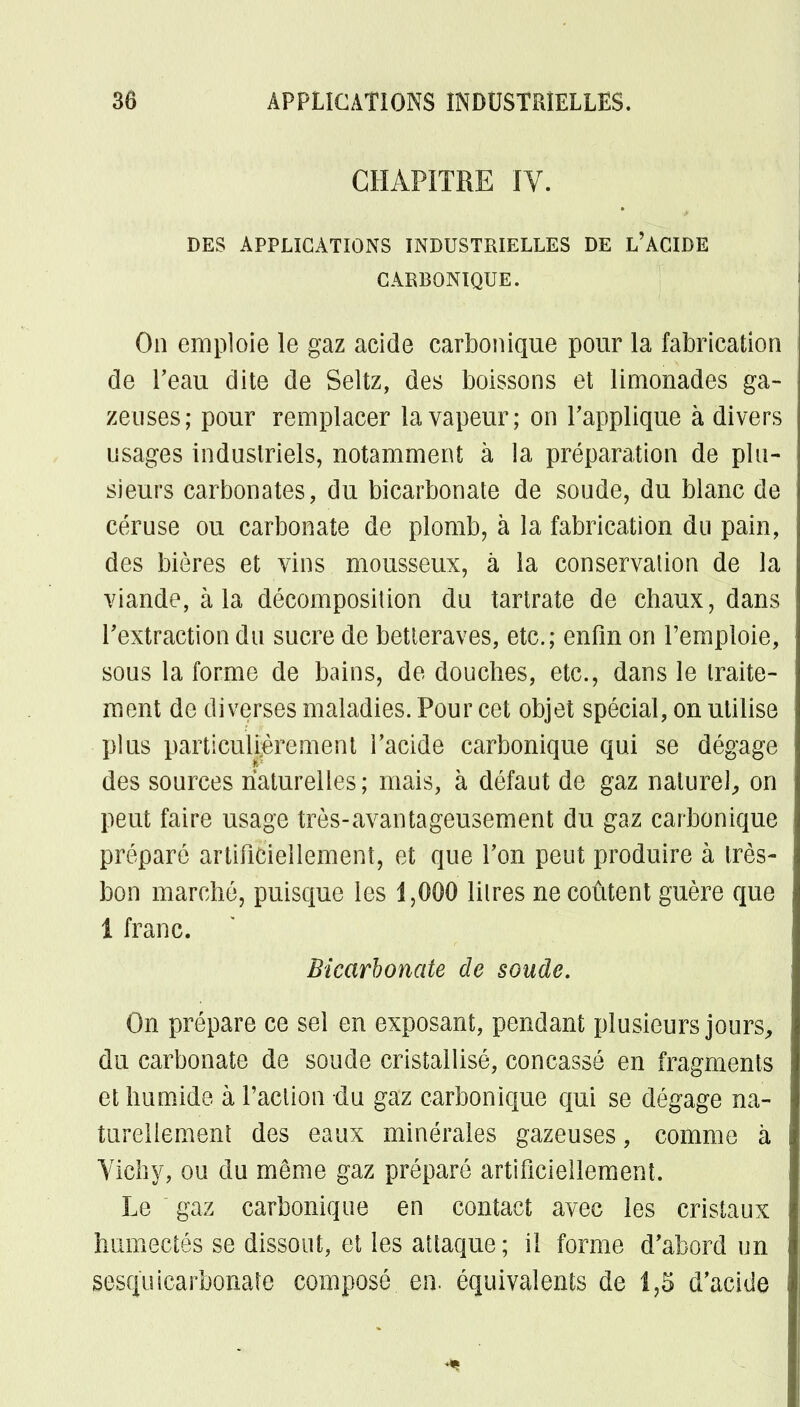 CHAPITRE IV. DES APPLICATIONS INDUSTRIELLES DE L'ACIDE CARBONIQUE. On emploie le gaz acide carbonique pour la fabrication de Peau dite de Seltz, des boissons et limonades ga- zeuses; pour remplacer la vapeur; on rapplique à divers usages industriels, notamment à la préparation de plu- sieurs carbonates, du bicarbonate de soude, du blanc de céruse ou carbonate de plomb, à la fabrication du pain, des bières et vins mousseux, à la conservation de la viande, à la décomposition du tartrate de chaux, dans l'extraction du sucre de betteraves, etc.; enfin on l'emploie, sous la forme de bains, de douches, etc., dans le traite- ment de diverses maladies. Pour cet objet spécial, on utilise plus particulièrement l'acide carbonique qui se dégage des sources naturelles ; mais, à défaut de gaz naturel, on peut faire usage très-avantageusement du gaz carbonique préparé artificiellement, et que l'on peut produire à très- bon marché, puisque les 1,000 litres ne coûtent guère que 1 franc. Bicarbonate de soude. On prépare ce sel en exposant, pendant plusieurs jours, du carbonate de soude cristallisé, concassé en fragments et humide à l'action du gaz carbonique qui se dégage na- turellement des eaux minérales gazeuses, comme à Vichy, ou du même gaz préparé artificiellement. Le gaz carbonique en contact avec les cristaux humectés se dissout, et les attaque; il forme d'abord un sesquicarbonaîe composé en. équivalents de 1,5 d'acide