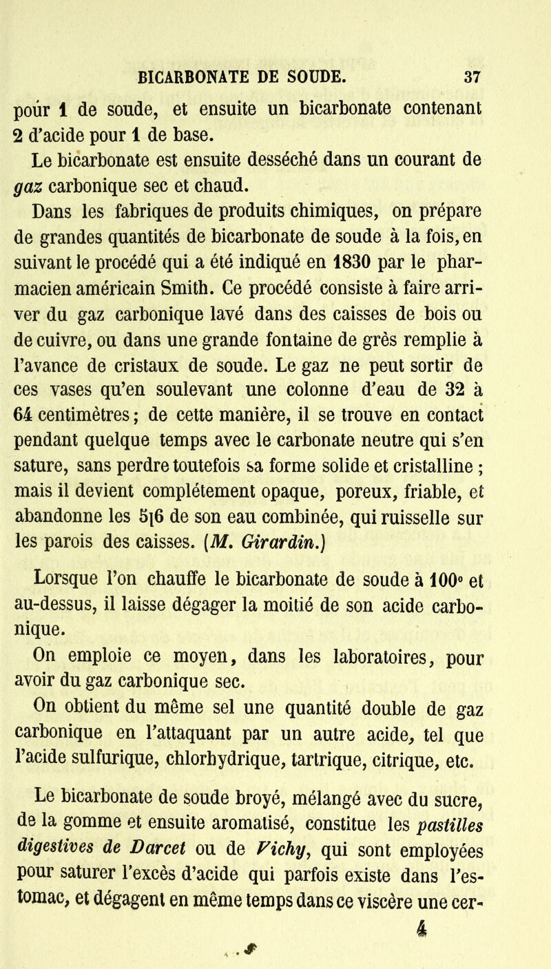 pour 1 de soude, et ensuite un bicarbonate contenant 2 d'acide pour 1 de base. Le bicarbonate est ensuite desséché dans un courant de gaz carbonique sec et chaud. Dans les fabriques de produits chimiques, on prépare de grandes quantités de bicarbonate de soude à la fois, en suivant le procédé qui a été indiqué en 1830 par le phar- macien américain Smith. Ce procédé consiste à faire arri- ver du gaz carbonique lavé dans des caisses de bois ou de cuivre, ou dans une grande fontaine de grès remplie à l'avance de cristaux de soude. Le gaz ne peut sortir de ces vases qu'en soulevant une colonne d'eau de 32 à 64 centimètres ; de cette manière, il se trouve en contact pendant quelque temps avec le carbonate neutre qui s'en sature, sans perdre toutefois sa forme solide et cristalline ; mais il devient complètement opaque, poreux, friable, et abandonne les 5j6 de son eau combinée, qui ruisselle sur les parois des caisses. [M. Girardin.) Lorsque Ton chauffe le bicarbonate de soude à 100° et au-dessus, il laisse dégager la moitié de son acide carbo- nique. On emploie ce moyen, dans les laboratoires, pour avoir du gaz carbonique sec. On obtient du même sel une quantité double de gaz carbonique en l'attaquant par un autre acide, tel que l'acide sulfurique, chlorhydrique, tartrique, citrique, etc. Le bicarbonate de soude broyé, mélangé avec du sucre, de la gomme et ensuite aromatisé, constitue les pastilles digestives de Darcet ou de Vichy, qui sont employées pour saturer l'excès d'acide qui parfois existe dans l'es- tomac, et dégagent en même temps dans ce viscère une cer-