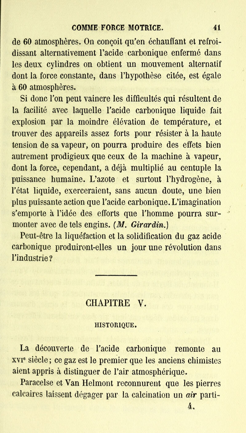 de 60 atmosphères. On conçoit qu'en échauffant et refroi- dissant alternativement l'acide carbonique enfermé dans les deux cylindres on obtient un mouvement alternatif dont la force constante, dans l'hypothèse citée, est égale à 60 atmosphères. Si donc Ton peut vaincre les difficultés qui résultent de la facilité avec laquelle l'acide carbonique liquide fait explosion par la moindre élévation de température, et trouver des appareils assez forts pour résister à la haute tension de sa vapeur, on pourra produire des effets bien autrement prodigieux que ceux de la machine à vapeur, dont la force, cependant, a déjà multiplié au centuple la puissance humaine. L'azote et surtout l'hydrogène, à Tétat liquide, exerceraient, sans aucun doute, une bien plus puissante action que l'acide carbonique. L'imagination s'emporte à l'idée des efforts que l'homme pourra sur- monter avec de tels engins. (M. Girardin.) Peut-être la liquéfaction et la solidification du gaz acide carbonique produiront-elles un jour une révolution dans l'industrie? CHAPITRE V. HISTORIQUE. La découverte de l'acide carbonique remonte au xvie siècle ; ce gaz est le premier que les anciens chimistes aient appris à distinguer de l'air atmosphérique. Paracelse et Van Helmont reconnurent que les pierres calcaires laissent dégager par la calcination un air parli- 4.