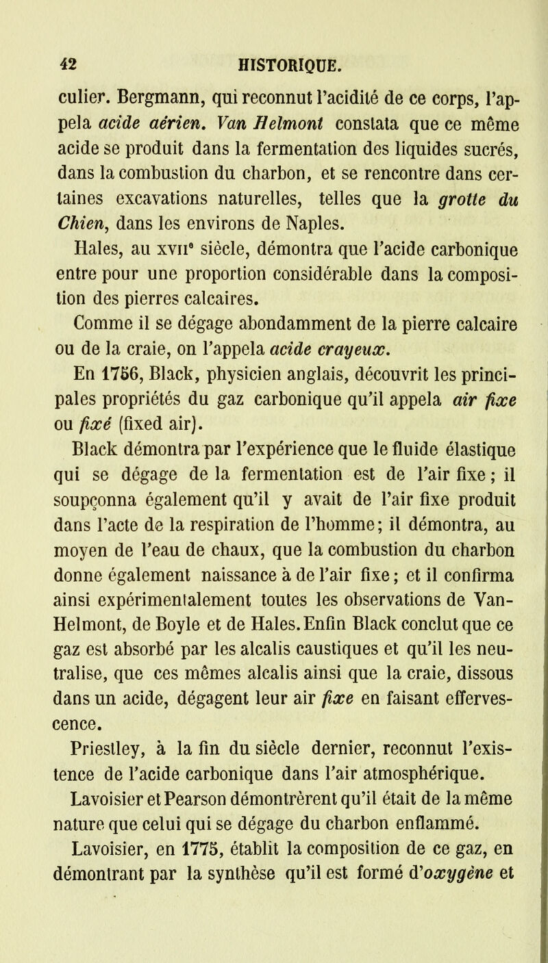 culier. Bergmann, qui reconnut l'acidité de ce corps, l'ap- pela acide aérien. Van Helmont constata que ce même acide se produit dans la fermentation des liquides sucrés, dans la combustion du charbon, et se rencontre dans cer- taines excavations naturelles, telles que la grotte du Chien, dans les environs de Naples. Haies, au xvne siècle, démontra que l'acide carbonique entre pour une proportion considérable dans la composi- tion des pierres calcaires. Comme il se dégage abondamment de la pierre calcaire ou de la craie, on rappela acide crayeux. En 17S6, Black, physicien anglais, découvrit les princi- pales propriétés du gaz carbonique qu'il appela air fixe ou fixé (fixed air). Black démontra par l'expérience que le fluide élastique qui se dégage de la fermentation est de l'air fixe ; il soupçonna également qu'il y avait de l'air fixe produit dans l'acte de la respiration de l'homme; il démontra, au moyen de l'eau de chaux, que la combustion du charbon donne également naissance à de l'air fixe ; et il confirma ainsi expérimentalement toutes les observations de Van- Helmont, de Boyle et de Haies. Enfin Black conclut que ce gaz est absorbé par les alcalis caustiques et qu'il les neu- tralise, que ces mêmes alcalis ainsi que la craie, dissous dans un acide, dégagent leur air fixe en faisant efferves- cence. Priestley, à la fin du siècle dernier, reconnut l'exis- tence de l'acide carbonique dans l'air atmosphérique. LavoisieretPearson démontrèrent qu'il était de la même nature que celui qui se dégage du charbon enflammé. Lavoisier, en 1775, établit la composition de ce gaz, en démontrant par la synthèse qu'il est formé oxygène et