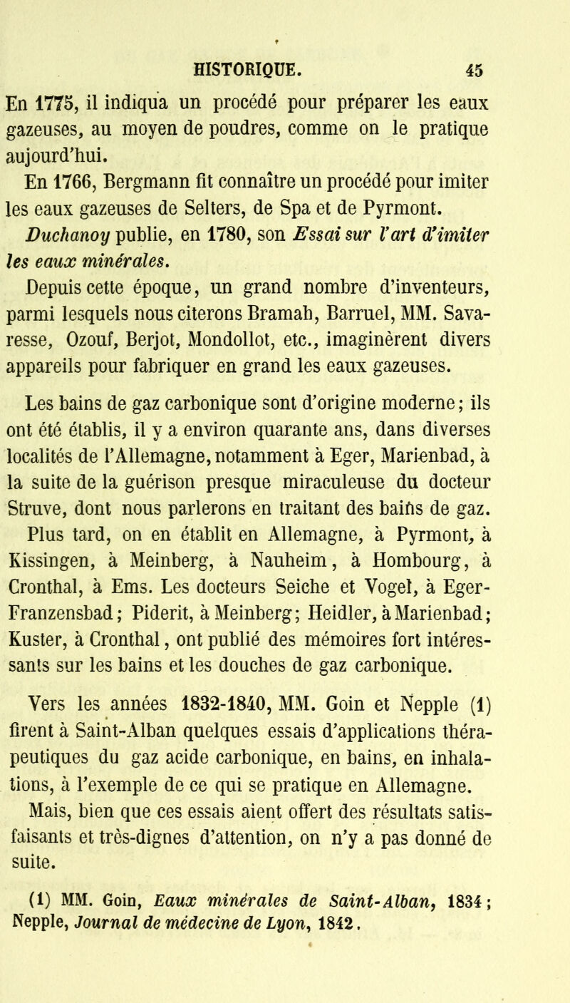 En 1775, il indiqua un procédé pour préparer les eaux gazeuses, au moyen de poudres, comme on le pratique aujourd'hui. En 1766, Bergmann fit connaître un procédé pour imiter les eaux gazeuses de Selters, de Spa et de Pyrmont. Duchanoy publie, en 1780, son Essai sur l'art d'imiter les eaux minérales» Depuis cette époque, un grand nombre d'inventeurs, parmi lesquels nous citerons Bramah, Barruel, MM. Sava- resse, Ozouf, Berjot, Mondollot, etc., imaginèrent divers appareils pour fabriquer en grand les eaux gazeuses. Les bains de gaz carbonique sont d'origine moderne; ils ont été établis, il y a environ quarante ans, dans diverses localités de l'Allemagne, notamment à Eger, Marienbad, à la suite de la guérison presque miraculeuse du docteur Struve, dont nous parlerons en traitant des baifis de gaz. Plus tard, on en établit en Allemagne, à Pyrmont, à Kissingen, à Meinberg, à Nauheim, à Hombourg, à Cronthal, à Ems. Les docteurs Seiche et Vogel, à Eger- Franzensbad; Piderit, à Meinberg; Heidler, àMarienbad; Kuster, à Cronthal, ont publié des mémoires fort intéres- sants sur les bains et les douches de gaz carbonique. Vers les années 1832-1840, MM. Goin et Nepple (1) firent à Saint-Alban quelques essais d'applications théra- peutiques du gaz acide carbonique, en bains, en inhala- tions, à l'exemple de ce qui se pratique en Allemagne. Mais, bien que ces essais aient offert des résultats satis- faisants et très-dignes d'attention, on n'y a pas donné de suite. (1) MM. Goin, Eaux minérales de Saint-Alban, 1834; Nepple, Journal de médecine de Lyon, 1842.