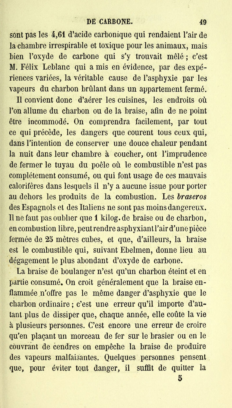 sont pas les 4,61 d'acide carbonique qui rendaient l'air de la chambre irrespirable et toxique pour les animaux, mais bien l'oxyde de carbone qui s'y trouvait mêlé ; c'est M. Félix Leblanc qui a mis en évidence, par des expé- riences variées, la véritable cause de l'asphyxie par les vapeurs du charbon brûlant dans un appartement fermé. Il convient donc d'aérer les cuisines, les endroits où l'on allume du charbon ou de la braise, afin de ne point être incommodé. On comprendra facilement, par tout ce qui précède, les dangers que courent tous ceux qui, dans l'intention de conserver une douce chaleur pendant la nuit dans leur chambre à coucher, ont l'imprudence de fermer le tuyau du poêle où le combustible n'est pas complètement consumé, ou qui font usage de ces mauvais calorifères dans lesquels il n'y a aucune issue pour porter au dehors les produits de la combustion. Les braseros des Espagnols et des Italiens ne sont pas moins dangereux. Il ne faut pas oublier que 1 kilog. de braise ou de charbon, en combustion libre, peut rendre asphyxiant l'air d'une pièce fermée de 25 mètres cubes, et que, d'ailleurs, la braise est le combustible qui, suivant Ebelmen, donne lieu au dégagement le plus abondant d'oxyde de carbone. La braise de boulanger n'est qu'un charbon éteint et en partie consumé. On croit généralement que la braise en- flammée n'offre pas le même danger d'asphyxie que le charbon ordinaire ; c'est une erreur qu'il importe d'au- tant plus de dissiper que, chaque année, elle coûte la vie à plusieurs personnes. C'est encore une erreur de croire qu'en plaçant un morceau de fer sur le brasier ou en le couvrant de cendres on empêche la braise de produire des vapeurs malfaisantes. Quelques personnes pensent que, pour éviter tout danger, il suffit de quitter la 5