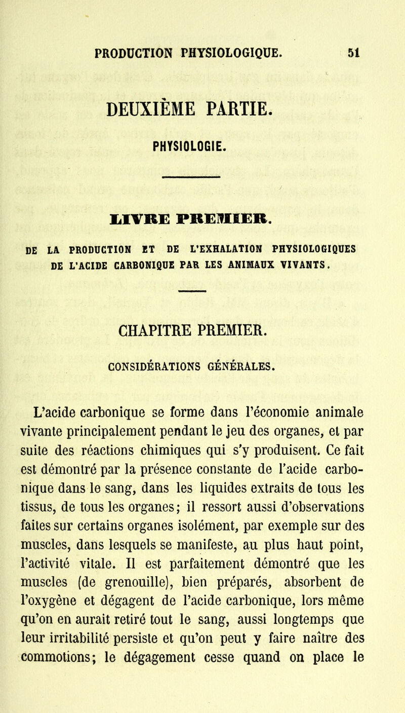 DEUXIÈME PARTIE. PHYSIOLOGIE. LIVRE PREMIER. DE LA PRODUCTION ET DE L'EXHALATION PHYSIOLOGIQUES DE L'ACIDE CARBONIQUE PAR LES ANIMAUX VIVANTS. CHAPITRE PREMIER. CONSIDÉRATIONS GÉNÉRALES. L'acide carbonique se forme dans l'économie animale vivante principalement pendant le jeu des organes, et par suite des réactions chimiques qui s'y produisent. Ce fait est démontré par la présence constante de l'acide carbo- nique dans le sang, dans les liquides extraits de tous les tissus, de tous les organes; il ressort aussi d'observations faites sur certains organes isolément, par exemple sur des muscles, dans lesquels se manifeste, ait plus haut point, l'activité vitale. Il est parfaitement démontré que les muscles (de grenouille), bien préparés, absorbent de l'oxygène et dégagent de l'acide carbonique, lors même qu'on en aurait retiré tout le sang, aussi longtemps que leur irritabilité persiste et qu'on peut y faire naître des commotions; le dégagement cesse quand on place le