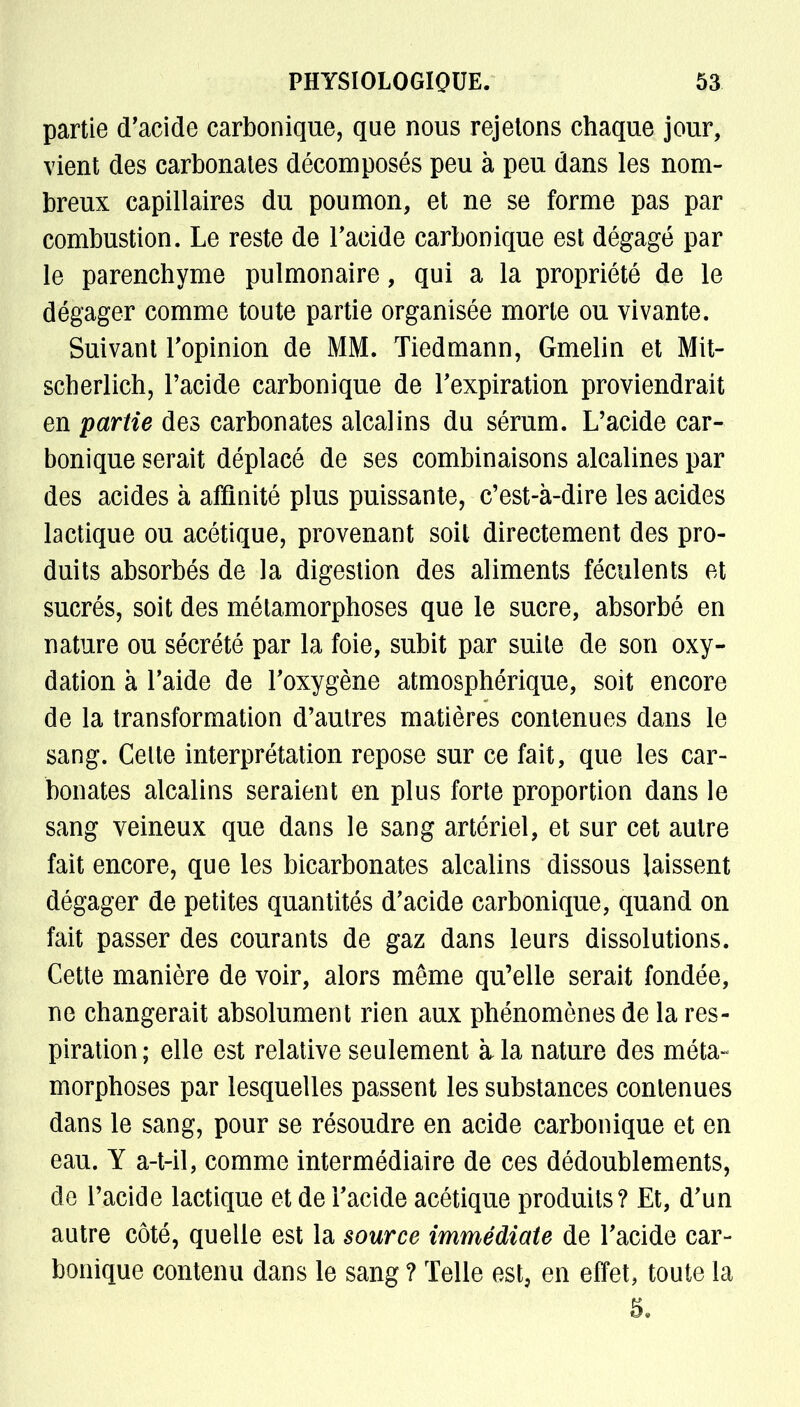 partie d'acide carbonique, que nous rejetons chaque jour, vient des carbonates décomposés peu à peu dans les nom- breux capillaires du poumon, et ne se forme pas par combustion. Le reste de l'acide carbonique est dégagé par le parenchyme pulmonaire, qui a la propriété de le dégager comme toute partie organisée morte ou vivante. Suivant l'opinion de MM. Tiedmann, Gmelin et Mit- scherlich, l'acide carbonique de l'expiration proviendrait en partie des carbonates alcalins du sérum. L'acide car- bonique serait déplacé de ses combinaisons alcalines par des acides à affinité plus puissante, c'est-à-dire les acides lactique ou acétique, provenant soit directement des pro- duits absorbés de la digestion des aliments féculents et sucrés, soit des métamorphoses que le sucre, absorbé en nature ou sécrété par la foie, subit par suite de son oxy- dation à l'aide de l'oxygène atmosphérique, soit encore de la transformation d'autres matières contenues dans le sang. Celte interprétation repose sur ce fait, que les car- bonates alcalins seraient en plus forte proportion dans le sang veineux que dans le sang artériel, et sur cet autre fait encore, que les bicarbonates alcalins dissous laissent dégager de petites quantités d'acide carbonique, quand on fait passer des courants de gaz dans leurs dissolutions. Cette manière de voir, alors même qu'elle serait fondée, ne changerait absolument rien aux phénomènes de la res- piration ; elle est relative seulement à la nature des méta- morphoses par lesquelles passent les substances contenues dans le sang, pour se résoudre en acide carbonique et en eau. Y a-t-il, comme intermédiaire de ces dédoublements, de l'acide lactique et de l'acide acétique produits? Et, d'un autre côté, quelle est la source immédiate de l'acide car- bonique contenu dans le sang ? Telle est, en effet, toute la 5.