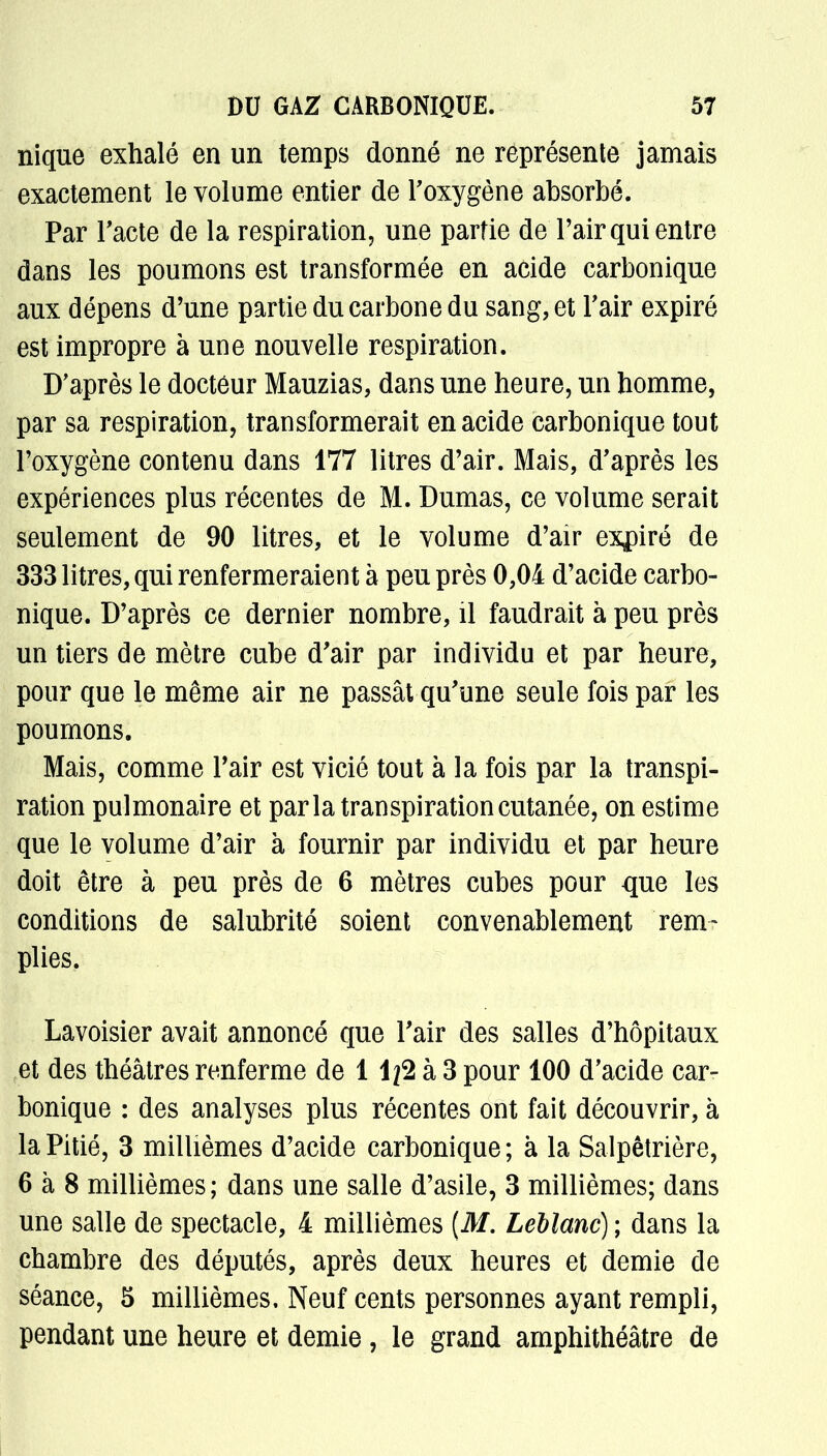 nique exhalé en un temps donné ne représente jamais exactement le volume entier de l'oxygène absorbé. Par l'acte de la respiration, une partie de l'air qui entre dans les poumons est transformée en acide carbonique aux dépens d'une partie du carbone du sang, et l'air expiré est impropre à une nouvelle respiration. D'après le docteur Mauzias, dans une heure, un homme, par sa respiration, transformerait en acide carbonique tout l'oxygène contenu dans 177 litres d'air. Mais, d'après les expériences plus récentes de M. Dumas, ce volume serait seulement de 90 litres, et le volume d'air expiré de 333 litres, qui renfermeraient à peu près 0,04 d'acide carbo- nique. D'après ce dernier nombre, il faudrait à peu près un tiers de mètre cube d'air par individu et par heure, pour que le même air ne passât qu'une seule fois par les poumons. Mais, comme l'air est vicié tout à la fois par la transpi- ration pulmonaire et parla transpiration cutanée, on estime que le volume d'air à fournir par individu et par heure doit être à peu près de 6 mètres cubes pour que les conditions de salubrité soient convenablement rem- plies. Lavoisier avait annoncé que l'air des salles d'hôpitaux et des théâtres renferme de 1 ifè à 3 pour 100 d'acide car- bonique : des analyses plus récentes ont fait découvrir, à la Pitié, 3 millièmes d'acide carbonique; à la Salpêtrière, 6 à 8 millièmes; dans une salle d'asile, 3 millièmes; dans une salle de spectacle, 4 millièmes (M. Leblanc) ; dans la chambre des députés, après deux heures et demie de séance, 5 millièmes. Neuf cents personnes ayant rempli, pendant une heure et demie, le grand amphithéâtre de