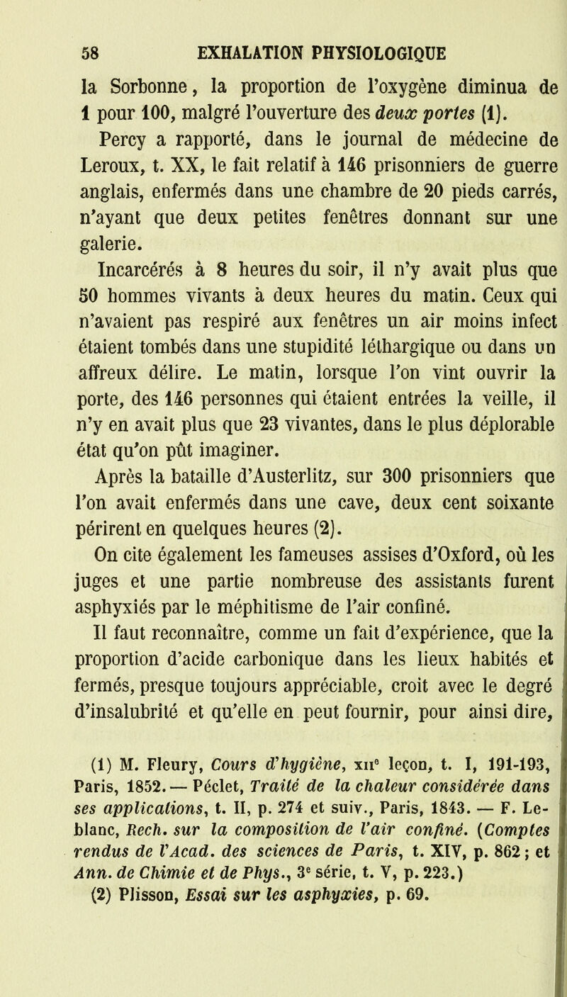 la Sorbonne, la proportion de l'oxygène diminua de 1 pour 100, malgré l'ouverture des deux portes (1). Percy a rapporté, dans le journal de médecine de Leroux, t. XX, le fait relatif à 146 prisonniers de guerre anglais, enfermés dans une chambre de 20 pieds carrés, n'ayant que deux petites fenêtres donnant sur une galerie. Incarcérés à 8 heures du soir, il n'y avait plus que 50 hommes vivants à deux heures du matin. Ceux qui n'avaient pas respiré aux fenêtres un air moins infect étaient tombés dans une stupidité léthargique ou dans un affreux délire. Le matin, lorsque Ton vint ouvrir la porte, des 146 personnes qui étaient entrées la veille, il n'y en avait plus que 23 vivantes, dans le plus déplorable état qu'on pût imaginer. Après la bataille d'Austerlitz, sur 300 prisonniers que Ton avait enfermés dans une cave, deux cent soixante périrent en quelques heures (2). On cite également les fameuses assises d'Oxford, où les juges et une partie nombreuse des assistants furent asphyxiés par le méphitisme de l'air confiné. Il faut reconnaître, comme un fait d'expérience, que la proportion d'acide carbonique dans les lieux habités et fermés, presque toujours appréciable, croit avec le degré d'insalubrité et qu'elle en peut fournir, pour ainsi dire, ! (1) M. Fleury, Cours d'hygiène, xn° leçon, t. I, 191-193, Paris, 1852. — Péclet, Traité de la chaleur considérée dans ses applications, t. II, p. 274 et suiv., Paris, 1843. — F. Le- blanc, Rech. sur la composition de l'air confiné. (Comptes rendus de VAcad. des sciences de Paris, t. XIV, p. 862; et Ann. de Chimie et de Phys., 3e série, t. V, p. 223.) (2) PJisson, Essai sur les asphyxies, p. 69.