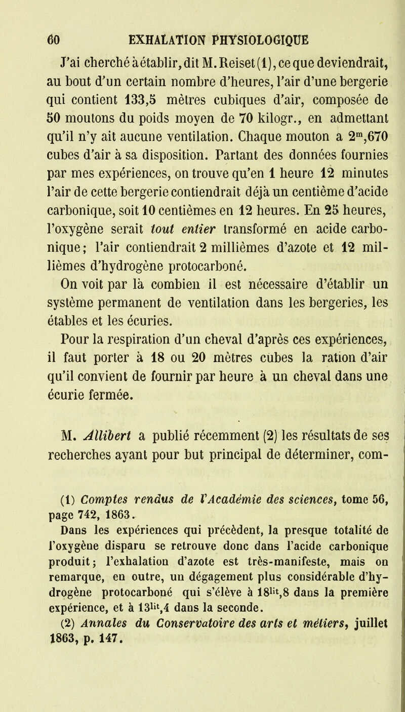 J'ai cherché à établir, dit M. Reiset (1),ce que deviendrait, au bout d'un certain nombre d'heures, l'air d'une bergerie qui contient 133,5 mètres cubiques d'air, composée de 50 moutons du poids moyen de 70 kilogr., en admettant qu'il n'y ait aucune ventilation. Chaque mouton a 2m,670 cubes d'air à sa disposition. Partant des données fournies par mes expériences, on trouve qu'en 1 heure 12 minutes l'air de cette bergerie contiendrait déjà un centième d'acide carbonique, soit 10 centièmes en 12 heures. En 25 heures, l'oxygène serait tout entier transformé en acide carbo- nique; l'air contiendrait 2 millièmes d'azote et 12 mil- lièmes d'hydrogène protocarboné. On voit par là combien il est nécessaire d'établir un système permanent de ventilation dans les bergeries, les étables et les écuries. Pour la respiration d'un cheval d'après ces expériences, il faut porter à 18 ou 20 mètres cubes la ration d'air qu'il convient de fournir par heure à un cheval dans une écurie fermée. M. Allibert a publié récemment (2) les résultats de ses recherches ayant pour but principal de déterminer, com- (1) Comptes rendus de VAcadémie des sciences, tome 56, page 742, 1863. Dans les expériences qui précèdent, la presque totalité de l'oxygène disparu se retrouve donc dans l'acide carbonique produit; l'exhalation d'azote est très-manifeste, mais on remarque, en outre, un dégagement plus considérable d'hy- drogène protocarboné qui s'élève à W*,8 dans la première expérience, et à 13lil,4 dans la seconde. (2) Annales du Conservatoire des arts et métiers, juillet 1863, p. 147.