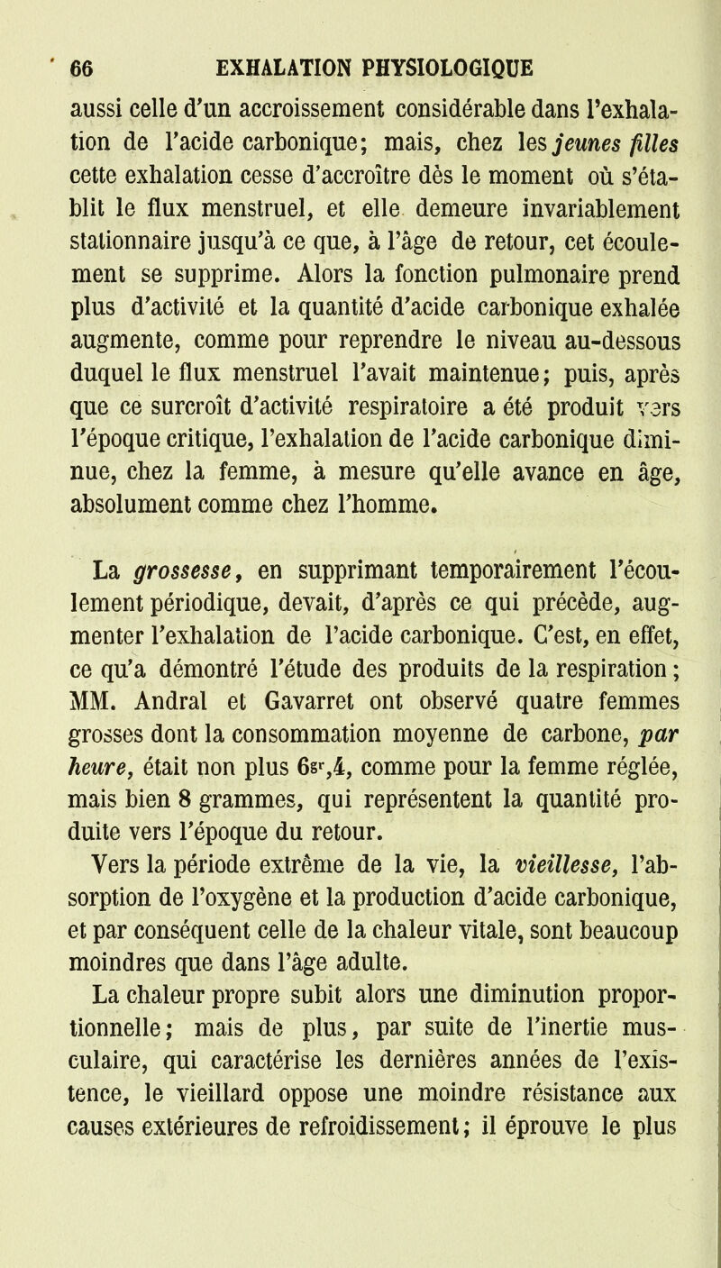 aussi celle d'un accroissement considérable dans l'exhala- tion de F acide carbonique; mais, chez les jeunes filles cette exhalation cesse d'accroître dès le moment où s'éta- blit le flux menstruel, et elle demeure invariablement stationnaire jusqu'à ce que, à l'âge de retour, cet écoule- ment se supprime. Alors la fonction pulmonaire prend plus d'activité et la quantité d'acide carbonique exhalée augmente, comme pour reprendre le niveau au-dessous duquel le flux menstruel l'avait maintenue ; puis, après que ce surcroît d'activité respiratoire a été produit vers l'époque critique, l'exhalation de l'acide carbonique dimi- nue, chez la femme, à mesure qu'elle avance en âge, absolument comme chez l'homme. La grossesse, en supprimant temporairement l'écou- lement périodique, devait, d'après ce qui précède, aug- menter l'exhalation de l'acide carbonique. C'est, en effet, ce qu'a démontré l'étude des produits de la respiration ; MM. Andral et Gavarret ont observé quatre femmes grosses dont la consommation moyenne de carbone, par heure, était non plus 6sr,4, comme pour la femme réglée, mais bien 8 grammes, qui représentent la quantité pro- duite vers l'époque du retour. Vers la période extrême de la vie, la vieillesse, l'ab- sorption de l'oxygène et la production d'acide carbonique, et par conséquent celle de la chaleur vitale, sont beaucoup moindres que dans l'âge adulte. La chaleur propre subit alors une diminution propor- tionnelle; mais de plus, par suite de l'inertie mus- culaire, qui caractérise les dernières années de l'exis- tence, le vieillard oppose une moindre résistance aux causes extérieures de refroidissement ; il éprouve le plus