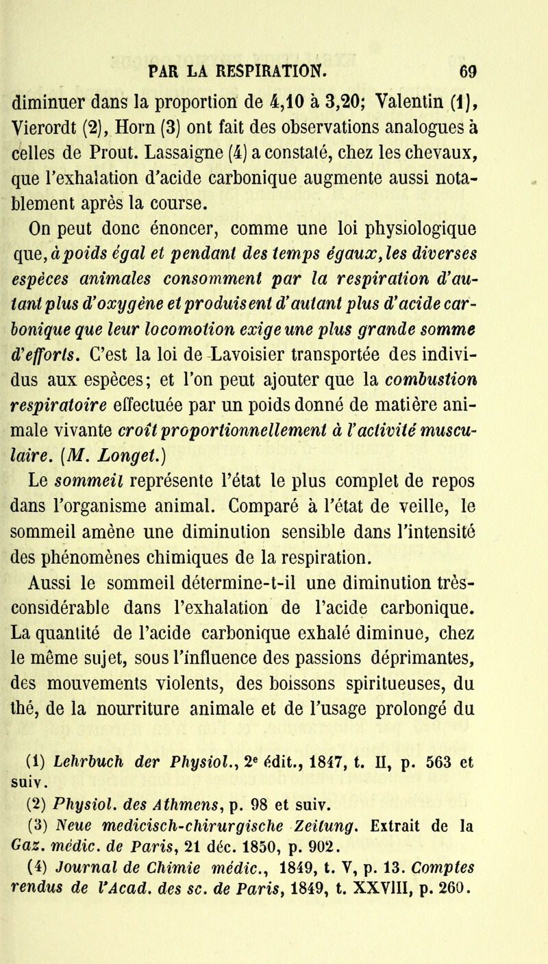 diminuer dans la proportion de 4,10 à 3,20; Valentin (1), Vierordt (2), Horn (3) ont fait des observations analogues à celles de Prout. Lassaigne (4) a constaté, chez les chevaux, que l'exhalation d'acide carbonique augmente aussi nota- blement après la course. On peut donc énoncer, comme une loi physiologique que,à poids égal et pendant des temps égaux ,les diverses espèces animales consomment par la respiration d'au- tant plus d'oxygène et produisent d'autant plus d'acide car- bonique que leur locomotion exige une plus grande somme d'efforts. C'est la loi de Lavoisier transportée des indivi- dus aux espèces; et l'on peut ajouter que la combustion respiratoire effectuée par un poids donné de matière ani- male vivante croit proportionnellement à l'activité muscu- laire. [M. Longet.) Le sommeil représente l'état le plus complet de repos dans l'organisme animal. Comparé à l'état de veille, le sommeil amène une diminution sensible dans l'intensité des phénomènes chimiques de la respiration. Aussi le sommeil détermine-t-il une diminution très- considérable dans l'exhalation de l'acide carbonique. La quantité de l'acide carbonique exhalé diminue, chez le même sujet, sous l'influence des passions déprimantes, des mouvements violents, des boissons spiritueuses, du thé, de la nourriture animale et de l'usage prolongé du (1) Lehrbuch der PhysioL, 2e édit., 1847, t. il, p. 563 et suiv. (2) PhysioL des Athmens, p. 98 et suiv. (3) Neue medicisch'Chirurgische Zeitung. Extrait de la Gaz. mèdic. de Paris, 21 déc. 1850, p. 902. (4) Journal de Chimie mèdic, 1849, t. V, p. 13. Comptes rendus de l'Acad. des se. de Paris, 1849, t. XXVIII, p. 260.