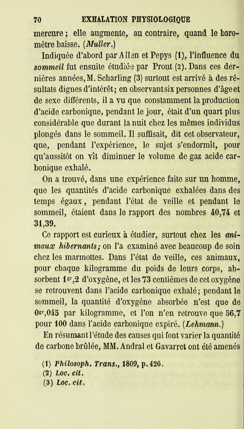 mercure ; elle augmente, au contraire, quand le baro- mètre baisse. (Muller.) Indiquée d'abord par Aîlen et Pepys (1), l'influence du sommeil fut ensuile étudiée par Prout (2). Dans ces der- nières années, M. Scharling (3) surtout est arrivé à des ré- sultats dignes d'intérêt; en observant six personnes d'âgeet de sexe différents, il a vu que constamment la production d'acide carbonique, pendant le jour, était d'un quart plus considérable que durant la nuit chez les mêmes individus plongés dans le sommeil. Il suffisait, dit cet observateur, que, pendant l'expérience, le sujet s'endormît, pour qu'aussitôt on vît diminuer le volume de gaz acide car- bonique exhalé. On a trouvé, dans une expérience faite sur un homme, que les quantités d'acide carbonique exhalées dans des temps égaux, pendant l'état de veille et pendant le sommeil, étaient dans le rapport des nombres 40,74 et 31,39. Ce rapport est curieux à étudier, surtout chez les ani- maux hibernants; on l'a examiné avec beaucoup de soin chez les marmottes. Dans l'état de veille, ces animaux, pour chaque kilogramme du poids de leurs corps, ab- sorbent lsr,2 d'oxygène, et les 73 centièmes de cet oxygène se retrouvent dans l'acide carbonique exhalé; pendant le sommeil, la quantité d'oxygène absorbée n'est que de 0sr,045 par kilogramme, et l'on n'en retrouve que 56,7 pour 100 dans l'acide carbonique expiré. [Lehmann.) En résumant l'étude des causes qui font varier la quantité de carbone brûlée, MM. Andral et Gavarret ont été amenés (1) Philosoph. Trans., 1809, p. 426. (2) hoc. cit. (3) Loc. cit.