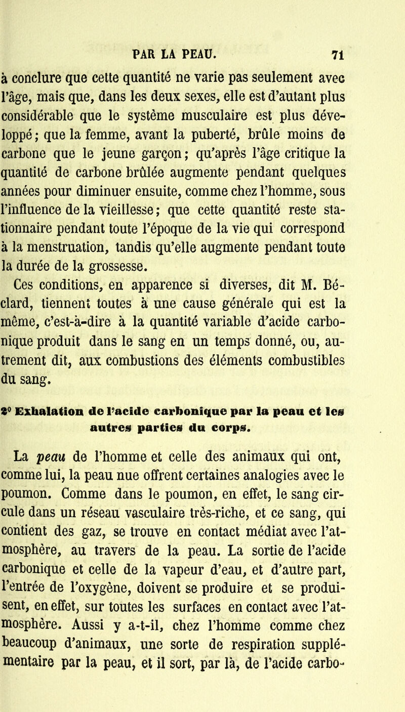 à conclure que cette quantité ne varie pas seulement avec râge, mais que, dans les deux sexes, elle est d'autant plus considérable que le système musculaire est plus déve- loppé ; que la femme, avant la puberté, brûle moins de carbone que le jeune garçon ; qu'après Pâge critique la quantité de carbone brûlée augmente pendant quelques années pour diminuer ensuite, comme chez l'homme, sous l'influence de la vieillesse ; que cette quantité reste sta- tionnaire pendant toute l'époque de la vie qui correspond à la menstruation, tandis qu'elle augmente pendant toute la durée de la grossesse. Ces conditions, en apparence si diverses, dit M. Bé- clard, tiennent toutes à une cause générale qui est la même, c'est-à-dire à la quantité variable d'acide carbo- nique produit dans le sang en un temps donné, ou, au- trement dit, aux combustions des éléments combustibles du sang. 2° Exhalation de l'acide carbonique par la peau et les autres parties du corps. La peau de l'homme et celle des animaux qui ont, comme lui, la peau nue offrent certaines analogies avec le poumon. Comme dans le poumon, en effet, le sang cir- cule dans un réseau vasculaire très-riche, et ce sang, qui contient des gaz, se trouve en contact médiat avec l'at- mosphère, au travers de la peau. La sortie de l'acide carbonique et celle de la vapeur d'eau, et d'autre part, l'entrée de l'oxygène, doivent se produire et se produi- sent, en effet, sur toutes les surfaces en contact avec l'at- mosphère. Aussi y a-t-iï, chez l'homme comme chez beaucoup d'animaux, une sorte de respiration supplé- mentaire par la peau, et il sort, par là, de l'acide carbo-